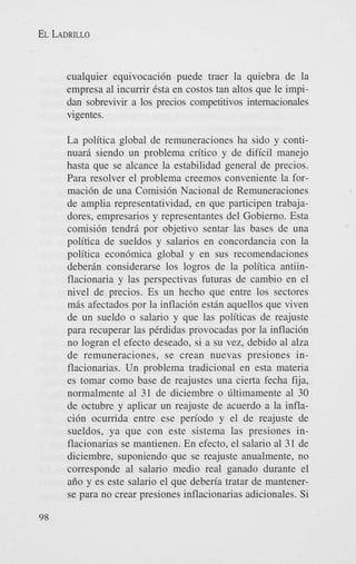 EL LADRILLO

cualquier equivocaci6n puede traer la quiebra de la
empresa a1 incurrir Csta en costos tan altos que le impidan sobrevivir a 10s precios competitivos internacionales
vigentes.
La politica global de remuneraciones ha sido y continuari siendo un problema critic0 y de dificil manejo
hasta que se alcance la estabilidad general de precios.
Para resolver el problema creemos conveniente la formaci6n de una Comisi6n Nacional de Remuneraciones
de amplia representatividad, en que participen trabajadores, empresarios y representantes del Gobierno. Esta
comisi6n tendrd por objetivo sentar las bases de una
politica de sueldos y salarios en concordancia con la
politica econ6mica global y en sus recomendaciones
deberdn considerarse 10s logros de la politica antiinflacionaria y las perspectivas futuras de cambio en el
nivel de precios. Es un hecho que entre 10s sectores
mds afectados por la inflaci6n estdn aquellos que viven
de un sueldo o salario y que las politicas de reajuste
para recuperar las pCrdidas provocadas por la inflaci6n
no logran el efecto deseado, si a su vez, debido a1 aha
de remuneraciones, se crean nuevas presiones inflacionarias. Un problema tradicional en esta materia
es tomar como base de reajustes una cierta fecha fija,
normalmente a1 31 de diciembre o liltimamente a1 30
de octubre y aplicar un reajuste de acuerdo a la inflaci6n ocurrida entre ese period0 y el de reajuste de
sueldos, ya que con este sistema las presiones inflacionarias se mantienen. En efecto, el salario a1 31 de
diciembre, suponiendo que se reajuste anualmente, no
corresponde a1 salario medio real ganado durante el
aiio y es este salario el que deberia tratar de mantenerse para no crear presiones inflacionarias adicionales. Si
98

 