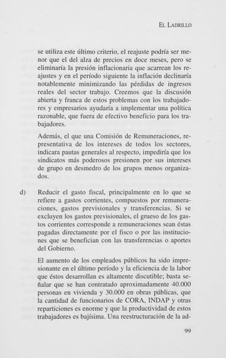 EL LADRILLO

se utiliza este dltimo criterio, el reajuste podria ser menor que el del alza de precios en doce meses, per0 se
eliminaria la presi6n inflacionaria que acarrean 10s reajustes y en el periodo siguiente la inflaci6n declinaria
notablemente minimizando las pCrdidas de ingresos
reales del sector trabajo. Creemos que la discusidn
abierta y franca de estos problemas con 10s trabajadores y empresarios ayudaria a implementar una politica
razonable, que fuera de efectivo beneficio para 10s trabajadores.
Ademis, el que una Comisi6n de Remuneraciones, representativa de 10s intereses de todos 10s sectores,
indicara pautas generales a1 respecto, impediria que 10s
sindicatos mis poderosos presionen por sus intereses
de grupo en desmedro de 10s grupos menos organizados.
d)

Reducir el gasto fiscal, principalmente en lo que se
refiere a gastos comentes, compuestos por remuneraciones, gastos previsionales y transferencias. Si se
excluyen 10s gastos previsionales, el grueso de 10s gastos comentes corresponde a remuneraciones Sean 6stas
pagadas directamente por el fisc0 o por las instituciones que se benefician con las transferencias o aportes
del Gobierno.
El aumento de 10s empleados pdblicos ha sido impresionante en el Gltimo periodo y la eficiencia de la labor
que Cstos desarrollan es altamente discutible; basta seiialar que se han contratado aproximadamente 40.000
personas en vivienda y 30.000 en obras pdblicas, que
la cantidad de funcionarios de CORA, INDAP y otras
reparticiones es enorme y que la productividad de estos
trabajadores es bajisima. Una reestructuraci6n de la ad99

 