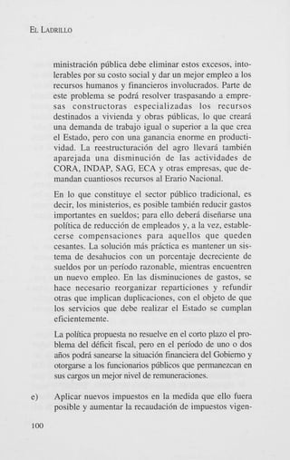 EL LADRILLO

ministraci6n pdblica debe eliminar estos excesos, intolerables por su costo social y dar un mejor empleo a 10s
recursos humanos y financieros involucrados. Parte de
este problema se podrj. resolver traspasando a empresas constructoras especializadas 10s recursos
destinados a vivienda y obras pdblicas, lo que crearii
una demanda de trabajo igual o superior a la que crea
el Estado, per0 con una ganancia enorme en productividad. La reestructuraci6n del agro llevarj. tambiCn
aparejada una disminuci6n de las actividades de
CORA, INDAP, SAG, ECA y otras empresas, que demandan cuantiosos recursos al Erario Nacional.
En lo que constituye el sector pdblico tradicional, es
decir, 10s ministerios, es posible tambiCn reducir gastos
importantes en sueldos; para ello deberj. diseiiarse una
politica de reducci6n de empleados y, a la vez, establecerse compensaciones para aquellos que queden
cesantes. La soluci6n mj.s practica es mantener un sistema de desahucios con un porcentaje decreciente de
sueldos por un period0 razonable, mientras encuentren
un nuevo empleo. En las disminuciones de gastos, se
hace necesario reorganizar reparticiones y refundir
otras que implican duplicaciones, con el objeto de que
10s servicios que debe realizar el Estado se cumplan
eficientemente.

La politica propuesta no resuelve en el corto plazo el problema del dCficit fiscal, per0 en el period0 de uno o dos
aiios pod15 sanearse la situaci6n financiera del Gobierno y
otorgarse a 10s funcionarios pliblicos que permanezcan en
sus cargos un mejor nivel de remuneraciones.
Aplicar nuevos impuestos en la medida que ello fuera
posible y aumentar la recaudaci6n de impuestos vigen100

 