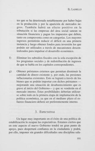 EL LADRILLO

tes que se ha deteriorado notablemente por haber bajas
en la producci6n y por la aparici6n de mercados negros. TambiCn habra un efecto positivo en la
tributaci6n si las empresas del area social sanean su
situaci6n financiera y pagan 10s impuestos que deben,
tanto en compraventa como en categorias. Los mayores
ingresos permitiran reducir el dCficit en una primera
instancia y luego obtener fondos para inversi6n 10s que
podran ser utilizados a traves de mecanismos descentralizados para impulsar el desarrollo econ6mico.
f)

Eliminar 10s subsidios fiscales con la sola excepci6n de
10s programas sociales y de redistribucidn de ingresos
de que se habla en 10s capitulos correspondientes.

g)

Obtener prCstamos externos que permitan disminuir la
cantidad de dinero existente y, por ende, las presiones
inflacionarias existentes. Est0 se lograra a traves de 10s
bienes que se podran importar con dichos prkstamos mejorando una situaci6n de desabastecimiento que es
grave a1 inicio del Gobierno- y que se venderan en el
mercado interno. Estas posibilidades deberian utilizarse sobre todo en la primera etapa de implantaci6n de la
politica econ6mica, ya que en el mediano plazo el esfuerzo financier0 debera ser preferentemente interno.

3. EXPECTATIVAS
Un lugar muy importante en el Cxito de una politica de
estabilizaci6n lo ocupan las expectativas. Estamos ciertos que
en este aspect0 el nuevo Gobierno tendr5 un gran punto de
apoyo, pues despertara confianza en la ciudadania y podri,
por ello, imponer sin grandes dificultades una disciplina sala101

 