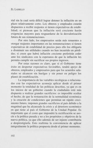 EL LADRILLO

rial sin la cual seria dificil lograr detener la inflaci6n en un
plazo relativamente corto. Los obreros y empleados estarin
dispuestos a recibir reajustes si tienen expectativas de estabilidad; si piensan que la inflaci6n sera creciente harin
exigencias mayores para resguardarse de la desvalorizaci6n
futura de sus remuneraciones.
Por otro lado, 10s empresarios serin mis renuentes a
otorgar reajustes importantes en las remuneraciones si tienen
expectativas de estabilidad de precios pues ello 10s obligm’a
a disminuir sus utilidades cuando no han incumdo en pCrdidas; si creen que habri inflaci6n creciente preferirin ceder
ante 10s sindicatos con la esperanza de que la inflaci6n les
permita cumplir sin sacrificar sus propios ingresos.
Por estas razones es claro, que si el Gobierno tiene
Cxito en despertar expectativas favorables, tendri apoyo de
obreros, empleados y empresarios para que 10s acuerdos salariales se alcancen sin huelgas y sin poner en peligro 10s
planes de estabilizacibn.
La importancia de las variables sicol6gicas o relacionadas con las expectativas aconseja aplicar desde el primer
momento la totalidad de las politicas descritas, ya que es en
10s inicios de un gobierno cuando la ciudadania est6 mis
dispuesta a realizar grandes sacrificios: es imposible ocultar
el hecho, de que la restauraci6n de la normalidad econ6mica
y la creaci6n de condiciones que permitan un ripido crecimiento futuro, imponen grandes sacrificios a1 pais debido a la
magnitud que ha alcanzado la crisis y a1 deterioro econdmico
en que tiene a1 pais el Gobierno de la Unidad Popular. Es
importante que el costo que impondrA la rectificaci6n se asocie a la politica pasada y no a 10s prop6sitos y objetivos de la
nueva politica, ya que ello ademis de ser injusto contribuiria
a desprestigiarla. Esto reafirma la conveniencia de aplicar
integralmente la politica propuesta desde el primer momento.
102

 