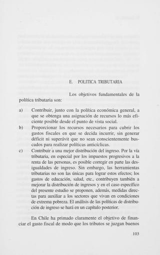 E.

POLITICA TRIBUTARIA

Los objetivos fundamentales de la
politica tributaria son:
a)

b)

c)

Contribuir, junto con la politica econ6mica general, a
que se obtenga una asignaci6n de recursos lo mris eficiente posible desde el punto de vista social.
Proporcionar 10s recursos necesarios para cubrir 10s
gastos fiscales en que se decida incunir, sin generar
dCficit ni super5vit que no Sean conscientemente buscados para realizar politicas anticiclicas.
Contribuir a una mejor distribuci6n del in_mso. Por la via
tributaria, en especial por 10s impuestos progresivos a la
renta de las personas, es posible corregir en parte las desigualdades de ingreso. Sin embargo, las herramientas
tributarias no son las Cnicas para lo_pr estos efectos; 10s
gastos de educacibn, salud, etc., contribuyen tambiCn a
mejorar la distribuci6n de ingresos y en el cas0 especifico
del presente estudio se proponen, ademds, medidas directas para auxiliar a 10s sectores que vivan en condiciones
de extrema pobreza. El anrilisis de las politicas de distribuci6n de ingreso se harA en un capitulo posterior.

En Chile ha primado claramente el objetivo de financiar el gasto fiscal de modo que 10s tributos se juzgan buenos
103

 