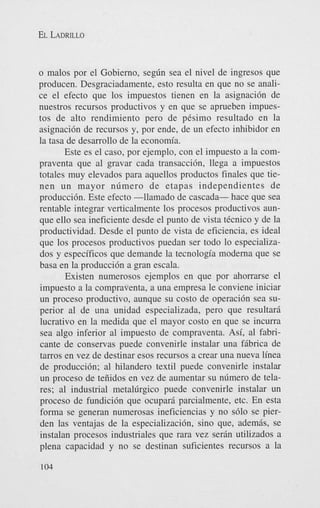 EL LADRILLO

o malos por el Gobierno, segdn sea el nivel de ingresos que
producen. Desgraciadamente, esto resulta en que no se analice el efecto que 10s impuestos tienen en la asignaci6n de
nuestros recursos productivos y en que se aprueben impuestos de alto rendimiento pero de pCsimo resultado en la
asignaci6n de recursos y, por ende, de un efecto inhibidor en
la tasa de desarrollo de la economia.
Este es el caso, por ejemplo, con el impuesto a la compraventa que a1 gravar cada transaccibn, llega a impuestos
totales muy elevados para aquellos productos finales que tienen u n mayor n6mero de etapas independientes de
produccih. Este efecto -1lamado de cascada- hace que sea
rentable integrar verticalmente 10s procesos productivos aunque ello sea ineficiente desde el punto de vista tCcnico y de la
productividad. Desde el punto de vista de eficiencia, es ideal
que 10s procesos productivos puedan ser todo lo especializados y especificos que demande la tecnologia moderna que se
basa en la producci6n a gran escala.
Existen numerosos ejemplos en que por ahorrarse el
impuesto a la compraventa, a una empresa le conviene iniciar
un proceso productivo, aunque su costo de operaci6n sea superior a1 de una unidad especializada, pero que resultari
lucrativo en la medida que el mayor costo en que se incurra
sea algo inferior a1 impuesto de compraventa. Asi, a1 fabricante de conservas puede convenirle instalar una fribrica de
tarros en vez de destinar esos recursos a crear una nueva linea
de producci6n; a1 hilandero textil puede convenirle instalar
un proceso de teiiidos en vez de aumentar su n6mero de telares; a1 industrial metaldrgico puede convenirle instalar un
proceso de fundici6n que ocuparri parcialmente, etc. En esta
forma se generan numerosas ineficiencias y no s610 se pierden las ventajas de la especializaci6n, sino que, ademis, se
instalan procesos industriales que rara vez serin utilizados a
plena capacidad y no se destinan suficientes recursos a la
104

 