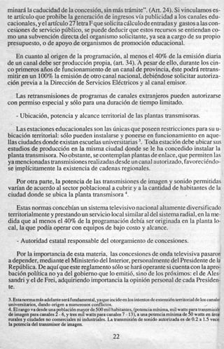 minardla caducidaddelaconcesi6n, sinmbs trbmite”. (Art.24). Sivinculamoses-
te articuloque prohibe la generaci6nde ingresosvia publicidad a 10scanalesedu-
cacionales,yelarticulo27letraFquesolicitacdlculodeentradasy gastosalascon-
cesionesde serviciop6blico, sepuede deducir que estos recursos seentiendan co-
mo una subvenci6n directa del organism0 solicitante,ya sea a cargo de su propio
presupuesto, o de apoyo de organismos de promoci6n educacional.
En cuanto a1origen de la programacidn, a1menos el 40% de la emisi6n diaria
de un canal debe ser producci6n propia, (art. 34). A pesar de ello, durante 10scin-
co primeros a5osde funcionamientode un canal de provincia, Cste podrd retrans-
mitir en un 100%la emisi6n de otrocanal nacional, debihdose solicitar autoriza-
ci6n previa a la Direcci6n de Servicios Elbctricosy a1canal emisor.
Las retransmisiones de programas de canales extranjeros pueden autorizarse
- Ubicacibn, potencia y alcance territorial de las plantas transmisoras.
Lasestaciones educacionales son las dnicasqueposeenrestricciones para su u-
bicaci6n territorial: ~610pueden instalarse y ponerse en funcionamiento en aque-
llasciudadesdondeexistanescuelasuniversitarias3. Toda estaci6ndebe ubicar sus
estudios de produccih en la misma ciudad donde se le ha concedido instalar la
planta transmisora.No obstante, secontemplanplantasdeenlace,quepermiten las
ya mencionadastransmisionesrealizadasdesdeun canalautorizado,favoreciendo-
se implicitamente la existencia de cadenas regionales.
con permiso especial y s610para una duraci6n de tiempo limitado.
Por otra parte, la potencia de las transmisionesde imagen y sonidopermitidas
vm’an de acuerdo a1sectorpoblacional a cubrir y a la cantidad de habitantes de la
ciudad donde se ubica la planta transmisora ‘.
Estasnonnas concebianun sistematelevisivonacionalaltamentediversificado
territorialmenteyprestandoun serviciolocalsimilara1del sistemaradial, en lame-
dida que al menos el 40% de la programaci6n debia ser originada en la planta lo-
cal, la que podia operar con equipos de bajo costo y alcance.
- Autoridad estatal responsable del otorgamiento de concesiones.
Por la importancia de esta materia, las concesionesde onda televisiva pasaron
a depender, medianteel Ministeriodel Interior,personalmentedel Presidentedela
Rep6blica.De aquiqueestereglamentos610 sehard operantesicuenta con laapro-
baci6n politica no ya del gobiernoque lo emiti6, sin0de 10spr6ximos: el de Ales-
sandri y el de Frei, adquiriendoimportanciala opini6npersonal de cada Presiden-
te.
3.Estanormamdsadelantesedfundamental,yaqueincideenlosintentosdeextensi6nterritorialdeloscanalec
4.Elrangovadesdeunapoblacicinmayorde500milhabitantes,(potenciaminima,milwattsparatrmsmisi6n
de imagenpara canales2 - 6.y tresmil watts paracanales7 - 13), aunapotenciaminimade 50 watts en fire8
rurales y ciudadesno comercialesni industriales.La transmisi6n de sonido autorizadaes de 0.2a 1.5 vecei
la potencia del transmisorde imagen.
universitarios.dando origen a numerososconflictos. 1
22
 