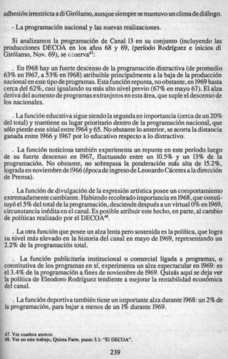 adhesi6nirrestrictaadiGir6lamo,aunquesiempresemantuvounclimadediBlogo.
- La programaci6n nacional y las nuevas realizaciones.
Si analizamos la programaci6n’de Canal 13 en su conjunto (incluyendo las
producciones DECOA en 10s aiios 68 y 69, (pen‘odo Rodriguez e inicios di
Gir6lam0, Nov. 69), se c ~ s e r v a ~ ~ :
.En 1968hay un fuerte descensode la programaci6ndistractiva(depromedio
63% en 1967,a 53%en 1968)atribuibleprincipalmente a la baja de la producci6n
nacionalen estetip0deprogramas. Estafunci6nrepunta,noobstante,en1969hasta
cerca del 62%,casi igualando su mBs alto nivel previo (67%en mayo 67). El alza
derivadel aumentodeprogramasextranjerosen esta&ea,que supleeldescensode
10snacionales.
.Lafunci6neducativa siguesiendolasegundaen importancia(cercadeun 20%
del total) y mantiene su lugar prioritariodentrode la programaci6n nacional, que
s610pierde este sitialentre1964y 65. No obstanteloanterior,seacortala distancia
ganada entre 1966y 1967por lo educativo respecto a lo distractivo.
. La funci6n noticiosa tambiCn experimenta un repunte en este pen’odo luego
de su fuerte descenso.en 1967, fluctuando entre un 10.5% y un 13% de la
programaci6n. No obstante, no sobrepasa la ponderaci6n mds alta de 15.2%,
logradaen noviembrede1966(CpocadeingresodeLeonard0CBceresaladirecci6n
de Prensa).
.La funci6nde divulgaci6nde la expresi6n artisticaposee un comportamiento
extremadamentecambiante.Habiendorecobradoimportanciaen 1968,queconsti-
tuy6el5%deltotaldelaprogramaci6n,desciendedespuCsaun virtual0%en 1969,
circunstanciainkditaen el canal.Es posibleatribuireste hecho,en parte, alcambio
de politicas realizadopor el DECOA48.
.La otra funci6nqueposee un alza lentaper0 sostenidaes lapolitica,quelogra
su nivel mBs elevado en la historia del canal en mayo de 1969,representando un
2.2% de la programaci6n total.
. La funci6n publicitaria institucional o comercial ligada a programas, o
constitutivade 10s programas en si, experimenta un aka espectacularen 1969:es
el 3.4% de la programaci6n a finesde noviembre de 1969.QuizBs aquise deja ver
la politica de Eleodoro Rodriguez tendiente a mejorar la rentabilidad econ6mica
del canal.
.La funci6ndeportivatambiCn tiene un importantealzadurante1968:un 2%de
la programaci6n, para bajar a menos de un 1% durante 1969.
41.Vercuadmsanexos.
48. Ver en este trabajo.QuintaParte.punto 3.1: “El DECOA”.
239
 