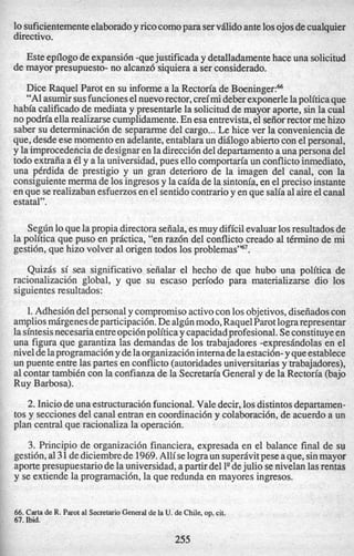 lo suficientementeelaboradoy ricocomopara servflido ante10sojosdecualquier
directivo.
Esteepllogodeexpansi6n-quejustificaday detalladamentehace una solicitud
de mayor presupuesto-no alcanz6 siquieraa ser considerado.
Dice Raquel Parot en su informea la Rectoria de BoeningerF
“A1asumirsusfuncioneselnuevorector,creimideberexponerlelapoliticaque
habia calificado de mediata y presentarlela solicitudde mayor aporte, sin la cud
no podriaellarealizarsecumplidamente.En esaentrevista,el seiiorrectormehizo
saber su determinaci6nde separarmedel cargo...Le hice ver la convenienciade
que,desdeese momentoen adelante,entablaraun didlogoabiertocon elpersonal,
y laimprocedenciadedesignaren ladirecci6ndeldepartamentoauna persona del
todo extraiiaa 61y a la universidad,pues ellocomportm’a un conflictoinmediato,
una pCrdida de prestigio y un gran deterioro de la imagen del canal, con la
consiguientemerma de 10singresosy la caidadela sintonia,en elprecis0 instante
en que serealizabanesfuerzosenel sentidocontrarioy en que saliaa1aireelcanal
estatal”.
Seg6nloquelapropiadirectoraseiiala,esmuydificilevaluar10sresultadosde
la politica que pus0 en prdctica, “en raz6n del conflicto creado al tCrminode mi
gestidn, que hizo volver a1origen todos 10sproblemas’%’.
Quizds si sea significativo seiialar el hecho de que hubo una politica de
racionalizaci6n global, y que su escaso period0 para materializarse dio 10s
siguientesresultados:
1.Adhesi6ndelpersonal y compromisoactivocon 10sobjetivos,diseiiadoscon
ampliosmdrgenesdeparticipacih.Dealg6nmodo,RaquelParotlograrepresentar
lasintesisnecesariaentreopci6npoliticay capacidadprofesional.Seconstituyeen
una figura que garantiza las demandas de 10s trabajadores -expreshdolas en el
niveldelaprogramacih y delaorganizaci6ninternadelaestaci6n-yqueestablece
un puente entrelas partes en conflicto(autoridadesuniversitariasy trabajadores),
a1contar tambiCn con la confianzade la Secretm’a Generaly de la Rectoria (bajo
Ruy Barbosa).
2.Iniciode una estructuraci6nfuncional.Valedecir,10sdistintosdepartamen-
tos y seccionesdel canal entran en coordinaci6ny colaboraci6n,de acuerdoa un
plan central que racionaliza la operaci61-1.
3. Principio de organizaci6n financiera, expresada en el balance final de su
gestih,a131dediciembrede 1969.Allise lograun superdvitpeseaque,sinmayor
aportepresupuestariode la universidad,apartirdel l9dejulio senivelan lasrentas
y se extiende la programacidn,la que redunda en mayores ingresos.
1
,
66. Carta de R. Parota1 SecretarioGeneralde la U. de Chile, op. cit.
67. Ibid.
255
 