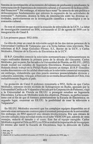 funcidndeinvestigaci6n;el incrementodel nlimerodeprofesoresy estudiantes;la
estructuraci6ndeorganismosdeextensi6ncultural;y el aumentode ladisponibili-
dad finan~iera’,~.Sin embargo, el mismo hace notar “la carencia de una politica o
delineamientos fundamentales que orienten la expansi6n de las actividades de
e~tensi6n”~.Asimismo, destaca la falta de interrelaci6n entre las diversas ac-
tividades, particularmente en la investigaci6n cientifica y tecnol6gica y en la
extensi6ncultural.
Es este el context0en que naci6 la estaci6n de televisi6n de la UCV. La labor
de investigaci6n comenz6 en 1956, culminando el 22 de agosto de 1959 con la
inauguraci6n de Canal 8.
2. Los primerospasos: 1952-1959.
La idea de crear un canal de televisi6n surgi6de las dos hicas personas de la
Universidad Cat6lica de Valparaiso que a la fecha habian visto televisidn. Nos
referimos al-R.P. Jorge Gonzdlez Forster, S.J., Rector de la UCV, y Carlos
MelCndez,Director de la Escuela de Electrhica de la UCV.
El R.P. Gonzdlez conoci6 la televisi6n norteamericana y latinoamericana en
viajes realizados durante la primera parte de la dCcada del cincuenta. Carlos
MelCndez,por su parte, fuebecadoa laUniversidaddeFlorida,en EE.UU., (1952)
donde realiz6 sus estudios de Ingenieria Electrhica. Posteriormente, viaj6 a
Holanda donde trabaj6 en la Philips Radio durante un tiempo. El R.P. Gonzdlez
estabadescontentocon la calidad observadaen la televisi6ncomercialextranjera,
sin embargo, vislumbraba que Csta poseia enormes potencialidades tCcnicas y
culturales;asimismo,veiaque,sibien a6n no seestabadesarrollandoen Chile,Csta
ineludiblementellegm’a a1pais.
La gestacidn de Canal 8 podemos remontarla a 1952, fecha en que Carlos
MelCndez, entonces reciCn recibido de Subingenieroen Radio, apoyado por la
UniversidadCat6licadeValparaisoy becadopor laCorporaci6ndeFomento,viaj6
a la Universidad de Florida en EE.UU. a proseguir estudios en Ingenieria
Electr6nica. La beca de MelCndeztenia dos objetivos.Primero, su perfeccionam-
iento con el fin de que 61 formara posteriormente la Escuela de Electr6nica; en
segundo lugar, examinar en EE.UU. la posibilidad de traer la televisi6n a
Valparaiso4.
”
En EE.UU. MelCndez encontrd que 10s complejos equipos disponibles en el
mercadoeran sumamentecostosospara el eventualpresupuestode la universidad.
Sin embargo, en 1954 apareci6 una cimara revolucionaria. Era una c6mara de
circuit0cerrado,cuya novedad estabaen el tub0 VIDICONque, ademds de otras
ventajas, reducia el tamafio y el costo. Este fue el equipo escogido. Carlos
MelCndezregresdaChileen1955y en1956serealiz6laimportacidnde10sequipos.
El mismo aiio naci6 la Escuela de Electrbnica, bajo la direcci6n de Carlos
2. bid. pig. 14.
3. bid, pbg. 15.
4.Alwnno de la Cafdlicaesfudiarcffelevisidn,LA UNION, 2 de septiembre de 1952, p6g. 1.
401
 