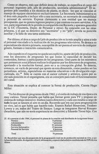 Como se observa, mis que definir Areas de trabajo, se especifica el cargo del
personal: ingeniero jefe, jefe de producci6n, secretaria administrativa= El in-
geniero jefe coordina a 10s tkcnicos de planta, es decir, 10s que se vinculan a1
manejo de equipos electr6nicosexclusivamente.La Secretm’a Administrativaes
el Area mis pequefiae incluye s610 a una secretaria,un secretariode contabilidad
y personal de servicio. Expresa claramente a una entidad que no maneja
presupuesto,que no generaingresospropiosy quecontrataescasos servicios.A la
vez,parteimportantedelagesti6nescompartidaconRecton’a y aparatosgenerales
de la UC (Tesoren’a, Depto. de Personal y otros). Su conexi6n con las otras
jefaturas, y el que su directivo sea “secretario” y no “jefe”, revela su posicidn
auxiliar y la falta de una tarea aut6noma.
Por bltimo,el iresa cargodeljefe deproducci6neslamisampliay a6naa todo
el personal vinculado a la realizaci6nde 10sprogramastelevisivos.Sedestaca su
especializaci6ntkcnicaprimaria, susceptiblede serpuesta a1serviciodecualquier
gknero, formato o intenci6ncomunicativa.
A6n cuandoenelesquemanoquedatanexplicito,apartedeljefe deproducci6n,
eran 10s directores de programas 10s que tenian la capacidad de decidir 10s
contenidos,formas y participantesde 10sprogramas.Gran parte de 10s miembros
quepertenecenaesajefatura realizanlodispuestopor 10sdirectoresdeprogramas,
aportando a la resoluci6n formal, pero no a su concepci6n global. Se detecta,
entonces,un vacio depersonalque aporteen estadimensibn,como pueden ser10s
periodistas, artistas, especialistas en materias educativas o de divulgaci6n espe-
cializada, etc.26 S610 se cuenta con el asesor cultural y artistico, quien por su
elevadaposici6nen el organigrama,era un consejeropara todoel funcionamiento
del canal.
Esta situaci6n se explica a1 conocer la forma de producci6n. Cuenta Hugo
“Yofuidirectordeprogramasdesde 1962,y elestilodetrabajodeesaCpocaera
muy curioso. Tironi pensaba que habia que formar gente para TV y propuso un
sistemadetrabajointensivo:Crarhoscuatrodirectoresy cadaunoestaba acargode
todo lo que se lanzaraa1aire en un dia. Recuerdoque era casi pura programaci6n
en vivo, asi es que habia que hacerlo todo. Eramos Rafael Benavente, Teodoro .
Lowey y yo, todos del Teatro de Ensayo. Luego se integraron Herval Rossano
(brasilero,que a6n no tenia experienciaen direcci6n)y EduardoTironi hijo. Con
Miller:
25. AI comenzarel a50 1964. el personalde planta de la estaci6nest6distribuidade la siguienteforma:
- TBcnico 9 personas
- Administrativo 7 personas
- Producci6n 41 personas
- ServicioInformativo 13 personas
- Personalde Servicio 6 personas
Total 76 personas
26. Recukrdesequeuna altaproporci6nde la programaci6ntotal erade produccidnnacionalen vivo. y que
lafunci6neducaci6n.divulgaci6ncultural.infomaci6ny expresividadartkticaconstituiambdel 50% deesta
littima
103
 