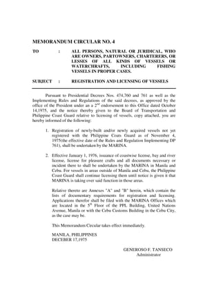 MEMORANDUM CIRCULAR NO. 4
TO : ALL PERSONS, NATURAL OR JURIDICAL, WHO
ARE OWNERS, PARTOWNERS, CHARTERERS, OR
LESSES OF ALL KINDS OF VESSELS OR
WATERCHRAFTS, INCLUDING FISHING
VESSELS IN PROPER CASES.
SUBJECT : REGISTRATION AND LICENSING OF VESSELS
Pursuant to Presidential Decrees Nos. 474,760 and 761 as well as the
Implementing Rules and Regulations of the said decrees, as approved by the
office of the President under an a 2nd
endorsement to this Office dated October
14,1975, and the notice thereby given to the Board of Transportation and
Philippine Coast Guard relative to licensing of vessels, copy attached, you are
hereby informed of the following:
1. Registration of newly-built and/or newly acquired vessels not yet
registered with the Philippine Coats Guard as of November 4,
1975(the effective date of the Rules and Regulation Implementing DP
761), shall be undertaken by the MARINA.
2. Effective January 1, 1976, issuance of coastwise license, bay and river
license, license for pleasure crafts and all documents necessary or
incident there to shall be undertaken by the MARINA in Manila and
Cebu. For vessels in areas outside of Manila and Cebu, the Philippine
Coast Guard shall continue licensing them until notice is given it that
MARINA is taking over said function in those areas.
Relative thereto are Annexes "A" and "B" herein, which contain the
lists of documentary requirements for registration and licensing.
Applications therefor shall be filed with the MARINA Offices which
are located in the 5th
Floor of the PPL Building, United Nations
Avenue, Manila or with the Cebu Customs Building in the Cebu City,
as the case may be.
This Memorandum Circular takes effect immediately.
MANILA, PHILIPPINES
DECEBER 17,1975
GENEROSO F. TANSECO
Administrator
 
