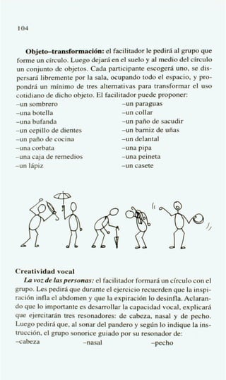 104


    Objetdrdormaci6n: el facilitador le pedir6 a1 grupo que
 forme un circulo. Luego dejarai en el suelo y al medio del circulo
un conjunto de objetos. Cada participante escogeri4 uno, se dis-
persarai libremente por la sala, ocupando todo el espacio, y pro-
pondr6 un m’nimo de tres altemativas para transformar el us0
cotidiano de dicho objeto. El facilitador puede proponer:
-un sombrero                        -un paraguas
-una botella                        -un collar
-una bufanda                        -un paiio de sacudir
-un cepillo de dientes              -un barniz de uiias
-un paiio de cocina                 -un delantal
-una corbata                        -una pipa
-una caja de remedios               -una peineta
-un 16piz                           -un casete




Creatividad vocal
   La voz de laspersonus: el facilitador formarfi un circulo con el
grupo. Les pedir6 que durante el ejercicio recuerden que la inspi-
raci6n infla el abdomen y que la expiraci6n lo desinfla. Aclaran-
do que lo importante es desarrollar la capacidad vocal, explicarfi
que ejercitarh tres resonadores: de cabeza, nasal y de pecho.
Luego pediri4 que, al sonar del pander0 y segrin lo indique la ins-
trucci6n. el grupo sonorice guiado por su resonador de:
-cabeza                -nasal                 -pecho
 