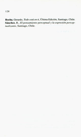 128


Roeha, Gerardo, Todo est6 en ti, Oltima Edici6n, Santiago, Chile.
SBncbee, R., Elpensamiento perceptual y la expresidn percep-
tualizante, Santiago, Chile.
 