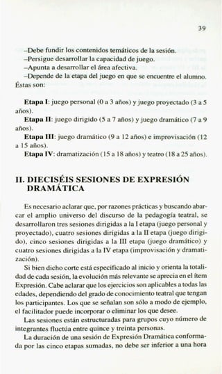 -Debe fundir 10scontenidos tem6ticos de la eesi6n.
  -Persigue desarrollar la capacidad de juego.
  -Apunta a desarrollar el &a afectiva.
  -Depende de la etapa del juego en que se encueme el alumno.
Bstas son:

   Etapa I:juego personal ( a 3 aiios) y juego proyectado (3 a 5
                           0
aiios).
   Etapa 11:juego dirigido (5 a 7 aiios) y juego d r d t i c o (7 a 9
aiios).
   Etapa 111:juego dramatic0 (9a 12 aiios) e improvisaci6n (12
a 15 aiios).
   Etapa IV:dramatizacidn (15 a 18 aiios) y teatro (18 a 25 aiios).


11. DIECISEIS SESIONES DE EXPRESION
    DRAMATICA

    Es necesario aclarar que, por razones pdcticas y buscando abar-
car el amplio universo del discurso de la pedagogia teatral, se
desarrollaron tres sesiones dirigidas a la I etapa (juego personal y
proyectado), cuatro sesiones dirigidas a la I1 etapa @ego dirigi-
do), cinco sesiones dirigidas a la III etapa (juego dram6tico) y
cuatro sesiones dirigidas a la J etapa (improvisaci6n y dramati-
                                 Y
zaci6n).
    Si bien dicho cork estA especificado al inicio y orienta la totali-
dad de cada sesidn, la evoluci6n miis relevante se aprecia en el item
Expresi6n. Cabe aclarar que 10s ejerciciosson aplicables a todas las
edades, dependiendo del grad0 de conocimiento teatral que tengan
10s participantes. Los que se sefialan son s610 a modo de ejemplo,
el facilitador puede incorporar o eliminar 10s que desee.
    Las sesiones e s t h estructuradas para grupos cuyo n h e r o de
integrantes fluchia entre quince y treinta personas.
    La duraci6n de una sesi6n de Expresi6n Dramatics conforma-
da por las cinco etapas sumadas, no debe ser inferior a una hora
 