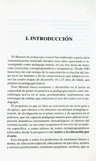 I. INTRODUCCION
                                       --
   El Manual de pedagogia teatral fue elaborado a partir de la
sistematizacidn realizada durante trece aiios ejerciendo e in-
vestigando como pedagoga teatral, en sus tres heas de inser-
cidn (curricular, extraprogramatica y terapkutica). Desde 1982
hasta hoy, he sido testigo de la capacidad de evolucidn del jue-
go en el ser humano y de las caracteristicas que adopta al cm-
zar las cuatro etapas de desarrollo (0 a 25 aiios de edad), que
plantea la pedagogia teatral.
   Este Manual busca estimular y desarrollar en el lector su
capacidad de poner en practica la pedagogia teatral como me-
todologia activa en el aula, permitikndole implementar una
estrategia de trabajo que relacione el arte del teatro con la pe-
dagogia.
   El propdsito es que el libro se convierta en un text0 p ’ a y
de apoyo, que ofrezca a 10s docentes un enfoque pedag6gico-
teatral, de divulgacidn en el plan0 te6rico y de apertura en el
practice, que 10s capacite pedagdgicamente para aplicar la ex-
presidn dramPtica (instrumento metodoldgico) al interior del
sistema escolar, ya sea como asignatura a servicio de su mate-
                                          l
ria especifica, o como talleres de teatro extraprogramslticos
enfocados desde la perspectiva del teatro y la educaeiQ por
el arte.
   Est6 dirigido a todos 10s profesores de enseiianza b&ka y
media, de educacidn especial, educadores de p4rvulos, actores
y actrices profesionales, monitores populares, etcetera, que se
 