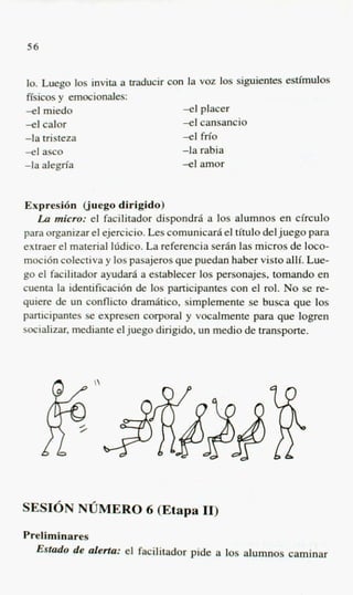 56


lo. Luego 10s invita a traducir con la voz 10s siguientes esthulos
ffsicos y emocionales:
-e1 mid0                           -e1 placer
-el calor                          -el cansancio
-la tristeza                       -el M o
-el asco                           -la rabia
-la alegria                        -el amor


Expresi6n Cjuego dirigido)
   La micro: el facilitador dispondrii a 10s alumnos en circulo
para organizar el ejercicio. Les comunicarii el titulo del juego para
extraer el material lddico. La referencia s e r h las micros de loco-
moci6n colectiva y 10s pasajeros que puedan haber visto alli. Lue-
go el facilitador ayudarii a establecer 10s personajes, tomando en
cuenta la identificacihn de 10s participantes con el rol. No se re-
quiere de un conflict0 dramiitico, simplemente se busca que 10s
participantes se expresen corporal y vocalmente para que logren
socializar, mediante el juego dirigido, un medio de transporte.



               




SESION NUMERO 6 (Etapa 11)
Preliminares
  Estcldo de alerta: el facilitador pide a 10s alumnos caminar
 