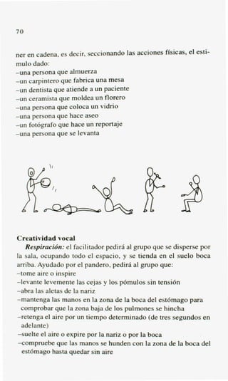 70


ner en cadena, es decir, seccionando las acciones fisicas, el esti-
mulo dado:
-una persona que almuerza
-un carpintem que fabrica una mesa
-un dentista que atiende a un paciente
-un ceramista que moldea un florero
-una persona que coloca un vidrio
-una persona que hace aseo
-un fot6grafo que hace un reportaje
-una persona que se levanta




Creatividad vocal
   Respiracwn: el facilitador pedira a1 grupo que se disperse por
la sala, ocupando todo el espacio, y se tienda en el suelo boca
amba. Ayudado por el pandero, pedirfi a1 grupo que:
-tome aire o inspire
-1evante levemente las cejas y 10s p6mulos sin tensih
-abra las aletas de la nariz
-mantenga las manos en la zona de la boca del est6mago para
  comprobar que la zona baja de 10s pulmones se hincha
-retenga el aire por un tiempo determinado (de tres segundos en
  adelante)
-suelte el aire o expire por la nariz o por la boca
-compruebe que las manos se hunden con la zona de la boca del
  est6mago hasta quedar sin aire
 