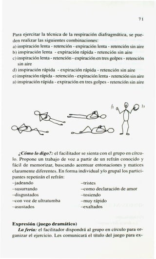 71


para ejercitar la tknica de la respiraci6n diafragmatica, se pue-
den realizar las siguientes combinaciones:
a) inspiraci6n lenta - retenci6n - expiraci6n lenta - retenci6n sin aire
                                            -
b) inspiraci6n lenta - expiracidn rapida retenci6n sin aire
                                -                           -
c) inspiraci6n lenta - retenci6n expiraci6n en tres golpes retenci6n
   sin aire
d) inspiraci6n rapids - expiraci6n riipida - retencidn sin aire
e) inspiracih rApida - retenci6n - expiraci6nlenta - retenci6n sin aire
a) inspiraci6n rapida - expiraci6n en tres golpes - retenci6n sin aire




                                                    1
                                                    I


                                                        T”
   iC6mo lo digo?: el facilitador se sienta con el grupo en circu-
lo. Propone un trabajo de voz a partir de un refriin conocido y
f6cil de memorizar, buscando acentuar entonaciones y matices
claramente diferentes. En forma individual ylo grupal 10s partici-
pantes repetirh el refrh:
-jadeando                        -tristes
-susurrando                      -como declaraci6n de amor
4isgustados                      -tosiendo
-con voz de ultratumba           -muy rapid0
-asustados                       exaltados


Expresi6n (juego dram8tico)
  La feria: el facilitador dispondra a1 grupo en clrculo para or-
ganizar el ejercicio. Les comunicarii el titulo del juego para ex-
 