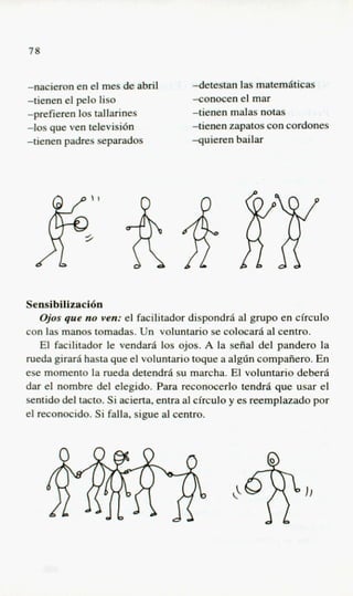 7%


-nacieron en el mes de abril         detestan l a z M m 6 t i c a s
-tienen el pel0 lis0                 -conocen el mar
-prefieren 10s tallarines            tienen malas notas
-10s que ven televisi6n              -tienen zapatos con cordones
-tienen padres separados             -quieren bailar




Sensibilizacitjn
    @ s que no ven: el facilitador dispondrii a grupo en circulo
     o                                             l
con las manos tomadas. Un voluntario se colocarii a1 centro.
    El facilitador le vendarfi 10s ojos. A la seiial del pander0 la
rueda girarii hasta que el voluntario toque a algdn compafiero. En
ese momento la rueda detendrii su marcha. El voluntario deberii
dar el nombre del elegido. Para reconocerlo tendrii que usar el
sentido del tacto. Si acierta, entra al circulo y es reemplazado por
el reconocido. Si falla, sigue a1 centro.
 