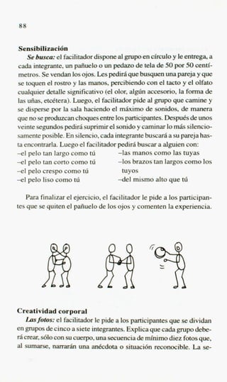 88


 Sensibilieaci6n
     Se 6usca.- el facilitadordispone al pupo en circulo y le enlrega, a
 cada integrante, un paiiuelo o un pedazo de tela de 50 por 50 centi-
 metros. Se vendan 10s ojos. Les pedirsl que busquen una pareja y que
 se toquen el mstro y las manos, peKibiendo con el tacto y el olfato
cualquier detalle significativo(el olor, algh accesorio, la forma de
las ufias, etdtera). Luego, el facilitador pide al grupo que camine y
se disperse por la sala haciendo el m b o de sonidos, de manera
que no se produzcan choquesentre 10sparticipantes. Despu6sde unos
veinte segundos peclm5 suprimir el sonido y caminar lo maS silencio-
samenteposible. En silencio, cada integrantebuscar6 a su pareja has-
ta encontrarla. Luego el facilitador pedirA buscar a alguien con:
-el pel0 tan largo como tli           -1as manos como las tuyas
-el pelo tan corto como tii           -10s brazos tan largos como 10s
-e1 pel0 crespo como hj                 tuyos
-el pel0 lis0 como tii                -del mismo alto que th

   Para fmalizar el ejercicio, el facilitador le pide a 10s participan-
tes que se quiten el paiiuelo de 10s ojos y comenten la experiencia.




Creatividad corporal
    Lasfobs: el facilitadorle pi& a 10s participantes que se dividan
en p p s de cinco a siete integrantes. Explica que cada p p o debe-
1-6crear,s610 con su cuerpo, una secuencia& mfnimo diez fotos que,
a sumarse, n a m r h una anecdota o situacidn reconocible. La se-
 l
 