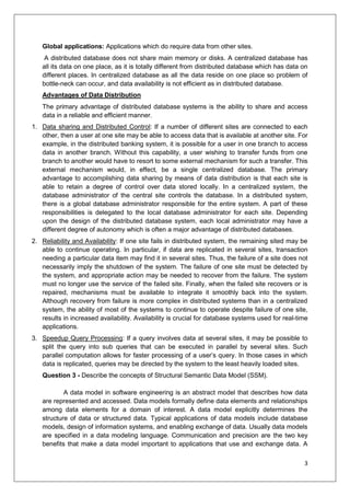 3
Global applications: Applications which do require data from other sites.
A distributed database does not share main memory or disks. A centralized database has
all its data on one place, as it is totally different from distributed database which has data on
different places. In centralized database as all the data reside on one place so problem of
bottle-neck can occur, and data availability is not efficient as in distributed database.
Advantages of Data Distribution
The primary advantage of distributed database systems is the ability to share and access
data in a reliable and efficient manner.
1. Data sharing and Distributed Control: If a number of different sites are connected to each
other, then a user at one site may be able to access data that is available at another site. For
example, in the distributed banking system, it is possible for a user in one branch to access
data in another branch. Without this capability, a user wishing to transfer funds from one
branch to another would have to resort to some external mechanism for such a transfer. This
external mechanism would, in effect, be a single centralized database. The primary
advantage to accomplishing data sharing by means of data distribution is that each site is
able to retain a degree of control over data stored locally. In a centralized system, the
database administrator of the central site controls the database. In a distributed system,
there is a global database administrator responsible for the entire system. A part of these
responsibilities is delegated to the local database administrator for each site. Depending
upon the design of the distributed database system, each local administrator may have a
different degree of autonomy which is often a major advantage of distributed databases.
2. Reliability and Availability: If one site fails in distributed system, the remaining sited may be
able to continue operating. In particular, if data are replicated in several sites, transaction
needing a particular data item may find it in several sites. Thus, the failure of a site does not
necessarily imply the shutdown of the system. The failure of one site must be detected by
the system, and appropriate action may be needed to recover from the failure. The system
must no longer use the service of the failed site. Finally, when the failed site recovers or is
repaired, mechanisms must be available to integrate it smoothly back into the system.
Although recovery from failure is more complex in distributed systems than in a centralized
system, the ability of most of the systems to continue to operate despite failure of one site,
results in increased availability. Availability is crucial for database systems used for real-time
applications.
3. Speedup Query Processing: If a query involves data at several sites, it may be possible to
split the query into sub queries that can be executed in parallel by several sites. Such
parallel computation allows for faster processing of a user’s query. In those cases in which
data is replicated, queries may be directed by the system to the least heavily loaded sites.
Question 3 - Describe the concepts of Structural Semantic Data Model (SSM).
A data model in software engineering is an abstract model that describes how data
are represented and accessed. Data models formally define data elements and relationships
among data elements for a domain of interest. A data model explicitly determines the
structure of data or structured data. Typical applications of data models include database
models, design of information systems, and enabling exchange of data. Usually data models
are specified in a data modeling language. Communication and precision are the two key
benefits that make a data model important to applications that use and exchange data. A
 