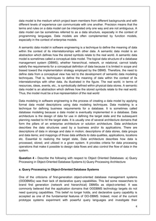 4
data model is the medium which project team members from different backgrounds and with
different levels of experience can communicate with one another. Precision means that the
terms and rules on a data model can be interpreted only one way and are not ambiguous. A
data model can be sometimes referred to as a data structure, especially in the context of
programming languages. Data models are often complemented by function models,
especially in the context of enterprise models.
A semantic data model in software engineering is a technique to define the meaning of data
within the context of its interrelationships with other data. A semantic data model is an
abstraction which defines how the stored symbols relate to the real world. A semantic data
model is sometimes called a conceptual data model. The logical data structure of a database
management system (DBMS), whether hierarchical, network, or relational, cannot totally
satisfy the requirements for a conceptual definition of data because it is limited in scope and
biased toward the implementation strategy employed by the DBMS. Therefore, the need to
define data from a conceptual view has led to the development of semantic data modeling
techniques. That is, techniques to define the meaning of data within the context of its
interrelationships with other data. As illustrated in the figure. The real world, in terms of
resources, ideas, events, etc., is symbolically defined within physical data stores. A semantic
data model is an abstraction which defines how the stored symbols relate to the real world.
Thus, the model must be a true representation of the real world
Data modeling in software engineering is the process of creating a data model by applying
formal data model descriptions using data modeling techniques. Data modeling is a
technique for defining business requirements for a database. It is sometimes called
database modeling because a data model is eventually implemented in a database. Data
architecture is the design of data for use in defining the target state and the subsequent
planning needed to hit the target state. It is usually one of several architecture domains that
form the pillars of an enterprise architecture or solution architecture. Data architecture
describes the data structures used by a business and/or its applications. There are
descriptions of data in storage and data in motion; descriptions of data stores, data groups
and data items; and mappings of those data artifacts to data qualities, applications, locations
etc. Essential to realizing the target state, Data architecture describes how data is
processed, stored, and utilized in a given system. It provides criteria for data processing
operations that make it possible to design data flows and also control the flow of data in the
system.
Question 4 - Describe the following with respect to Object Oriented Databases: a) Query
Processing in Object-Oriented Database Systems b) Query Processing Architecture
a. Query Processing in Object-Oriented Database Systems
One of the criticisms of first-generation object-oriented database management systems
(OODBMSs) was their lack of declarative query capabilities. This led some researchers to
brand first generation (network and hierarchical) DBMSs as object-oriented. It was
commonly believed that the application domains that OODBMS technology targets do not
need querying capabilities. This belief no longer holds, and declarative query capability is
accepted as one of the fundamental features of OO-DBMS. Indeed, most of the current
prototype systems experiment with powerful query languages and investigate their
 