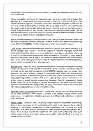 5
optimization. Commercial products have started to include such languages as well e.g. O2
and Object-Store.
Query optimization techniques are dependent upon the query model and language. For
example, a functional query language lends itself to functional optimization which is quite
different from the algebraic, cost-based optimization techniques employed in relational as
well as a number of object-oriented systems. The query model, in turn, is based on the data
(or object) model since the latter defines the access primitives which are used by the query
model. These primitives, at least partially, determine the power of the query model. Despite
this close relationship, in this unit we do not consider issues related to the design of object
models, query models, or query languages in any detail.
Almost all object query processors proposed to date use optimization techniques developed
for relational systems. However, there are a number of issues that make query processing
more difficult in OODBMSs. The following are some of the more important issues:
Type System - Relational query languages operate on a simple type system consisting of a
single aggregate type: relation. The closure property of relational languages implies that
each relational operator takes one or more relations as operands and produces a relation as
a result. In contrast, object systems have richer type systems. The results of object algebra
operators are usually sets of objects (or collections) whose members may be of different
types. If the object languages are closed under the algebra operators, these heterogeneous
sets of objects can be operands to other operators.
Encapsulation - Relational query optimization depends on knowledge of the physical storage
of data (access paths) which is readily available to the query optimizer. The encapsulation of
methods with the data that they operate on in OODBMSs raises (at least) two issues. First,
estimating the cost of executing methods is considerably more difficult than estimating the
cost of accessing an attribute according to an access path. In fact, optimizers have to worry
about optimizing method execution, which is not an easy problem because methods may be
written using a general-purpose programming language. Second, encapsulation raises
issues related to the accessibility of storage information by the query optimizer. Some
systems overcome this difficulty by treating the query optimizer as a special application that
can break encapsulation and access information directly.
Complex Objects and Inheritance - Objects usually have complex structures where the state
of an object references other objects. Accessing such complex objects involves path
expressions. The optimization of path expressions is a difficult and central issue in object
query languages.
Object Models - OODBMSs lack a universally accepted object model definition. Even though
there is some consensus on the basic features that need to be supported by any object
model (e.g., object identity, encapsulation of state and behavior, type inheritance, and typed
collections), how these features are supported differs among models and systems. As a
result, the numerous projects that experiment with object query processing follow quite
different paths and are, to a certain degree, incompatible, making it difficult to amortize on
the experiences of others.
 