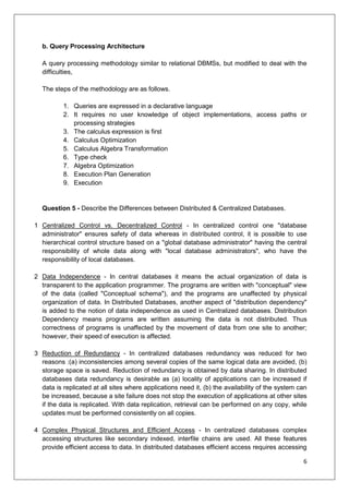 6
b. Query Processing Architecture
A query processing methodology similar to relational DBMSs, but modified to deal with the
difficulties,
The steps of the methodology are as follows.
1. Queries are expressed in a declarative language
2. It requires no user knowledge of object implementations, access paths or
processing strategies
3. The calculus expression is first
4. Calculus Optimization
5. Calculus Algebra Transformation
6. Type check
7. Algebra Optimization
8. Execution Plan Generation
9. Execution
Question 5 - Describe the Differences between Distributed & Centralized Databases.
1 Centralized Control vs. Decentralized Control - In centralized control one "database
administrator" ensures safety of data whereas in distributed control, it is possible to use
hierarchical control structure based on a "global database administrator" having the central
responsibility of whole data along with "local database administrators", who have the
responsibility of local databases.
2 Data Independence - In central databases it means the actual organization of data is
transparent to the application programmer. The programs are written with "conceptual" view
of the data (called "Conceptual schema"), and the programs are unaffected by physical
organization of data. In Distributed Databases, another aspect of "distribution dependency"
is added to the notion of data independence as used in Centralized databases. Distribution
Dependency means programs are written assuming the data is not distributed. Thus
correctness of programs is unaffected by the movement of data from one site to another;
however, their speed of execution is affected.
3 Reduction of Redundancy - In centralized databases redundancy was reduced for two
reasons :(a) inconsistencies among several copies of the same logical data are avoided, (b)
storage space is saved. Reduction of redundancy is obtained by data sharing. In distributed
databases data redundancy is desirable as (a) locality of applications can be increased if
data is replicated at all sites where applications need it, (b) the availability of the system can
be increased, because a site failure does not stop the execution of applications at other sites
if the data is replicated. With data replication, retrieval can be performed on any copy, while
updates must be performed consistently on all copies.
4 Complex Physical Structures and Efficient Access - In centralized databases complex
accessing structures like secondary indexed, interfile chains are used. All these features
provide efficient access to data. In distributed databases efficient access requires accessing
 