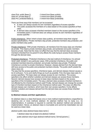 2
class Pub: public Base {}; // inherit from Base publicly
class Pri: private Base {}; // inherit from Base privately
class Pro: protected Base {}; // inherit from Base protectedly
There are three ways that members can be accessed:
● A class can always access its own members regardless of access specifier.
● The public accesses the members of a class based on the access specifiers of that
class.
● A derived class accesses inherited members based on the access specifiers of its
immediate parent. A derived class can always access its own members regardless of
access specifier.
Public inheritance - When inherit a base class publicly, all members keep their original
access specifications. Private members stay private, protected members stay protected, and
public members stay public.
Private inheritance - With private inheritance, all members from the base class are inherited
as private. This means private members stay private, and protected and public members
become private. Note that this does not affect that way that the derived class accesses
members inherited from its parent! It only affects the code trying to access those members
through the derived class.
Protected inheritance - Protected inheritance is the last method of inheritance. It is almost
never used, except in very particular cases. With protected inheritance, the public and
protected members become protected, and private members stay private. Protected
inheritance is similar to private inheritance. However, classes derived from the derived class
still have access to the public and protected members directly. The public (stuff outside the
class) does not.
The way that the access specifiers, inheritance types, and derived classes interact causes a
lot of confusion. To try and clarify things as much as possible: First, the base class sets it’s
access specifiers. The base class can always access its own members. The access
specifiers only affect whether outsiders and derived classes can access those members.
Second, derived classes have access to base class members based on the access
specifiers of the immediate parent. The way a derived class accesses inherited members is
not affected by the inheritance method used! Finally, derived classes can change the access
type of inherited members based on the inheritance method used. This does not affect the
derived classes own members, which have their own access specifiers. It only affects
whether outsiders and classes derived from the derived class can access those inherited
members.
b) Abstract classes and their applications
An abstract class is a class that leaves one or more method implementations unspeciﬁed by
declaring one or more methods abstract. An abstract method has no body (i.e., no
implementation). A subclass is required to override the abstract method and provide an
implementation. Hence, an abstract class is incomplete and cannot be instantiated, but can
be used as a base class.
abstract public class abstract-base-class-name {
// abstract class has at least one abstract method
public abstract return-type abstract-method-name ( formal-params );
}
 