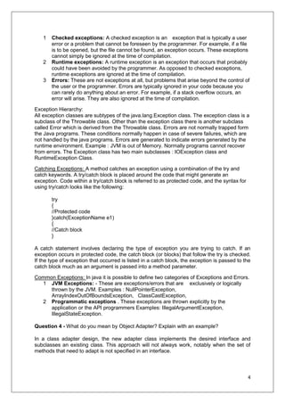 4
1 Checked exceptions: A checked exception is an exception that is typically a user
error or a problem that cannot be foreseen by the programmer. For example, if a file
is to be opened, but the file cannot be found, an exception occurs. These exceptions
cannot simply be ignored at the time of compilation.
2 Runtime exceptions: A runtime exception is an exception that occurs that probably
could have been avoided by the programmer. As opposed to checked exceptions,
runtime exceptions are ignored at the time of compilation.
3 Errors: These are not exceptions at all, but problems that arise beyond the control of
the user or the programmer. Errors are typically ignored in your code because you
can rarely do anything about an error. For example, if a stack overflow occurs, an
error will arise. They are also ignored at the time of compilation.
Exception Hierarchy:
All exception classes are subtypes of the java.lang.Exception class. The exception class is a
subclass of the Throwable class. Other than the exception class there is another subclass
called Error which is derived from the Throwable class. Errors are not normally trapped form
the Java programs. These conditions normally happen in case of severe failures, which are
not handled by the java programs. Errors are generated to indicate errors generated by the
runtime environment. Example : JVM is out of Memory. Normally programs cannot recover
from errors. The Exception class has two main subclasses : IOException class and
RuntimeException Class.
Catching Exceptions: A method catches an exception using a combination of the try and
catch keywords. A try/catch block is placed around the code that might generate an
exception. Code within a try/catch block is referred to as protected code, and the syntax for
using try/catch looks like the following:
try
{
//Protected code
}catch(ExceptionName e1)
{
//Catch block
}
A catch statement involves declaring the type of exception you are trying to catch. If an
exception occurs in protected code, the catch block (or blocks) that follow the try is checked.
If the type of exception that occurred is listed in a catch block, the exception is passed to the
catch block much as an argument is passed into a method parameter.
Common Exceptions: In java it is possible to define two categories of Exceptions and Errors.
1 JVM Exceptions: - These are exceptions/errors that are exclusively or logically
thrown by the JVM. Examples : NullPointerException,
ArrayIndexOutOfBoundsException, ClassCastException,
2 Programmatic exceptions . These exceptions are thrown explicitly by the
application or the API programmers Examples: IllegalArgumentException,
IllegalStateException.
Question 4 - What do you mean by Object Adapter? Explain with an example?
In a class adapter design, the new adapter class implements the desired interface and
subclasses an existing class. This approach will not always work, notably when the set of
methods that need to adapt is not specified in an interface.
 