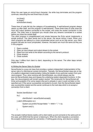 7
When the user types an end-of-input character, the while loop terminates and the program
continues, executing the next three lines of code:
os.close();
is.close();
echoSocket.close();
These lines of code fall into the category of housekeeping. A well-behaved program always
cleans up after itself, and this program is well-behaved. These three lines of code close the
input and output streams connected to the socket, and close the socket connection to the
server. The order here is important--you should close any streams connected to a socket
before you close the socket itself.
This client program is straightforward and simple because the Echo server implements a
simple protocol. The client sends text to the server, the server echos it back. When your
client programs are talking to a more complicated server such as an http server, your client
program will also be more complicated. However, the basics are much the same as they are
in this program:
1 Open a socket.
2 Open an input stream and output stream to the socket.
3 Read from and write to the stream according to the server's protocol.
4 Close streams.
5 Close sockets.
Only step 3 differs from client to client, depending on the server. The other steps remain
largely the same.
b) Writing the Server Side of a Socket
ServerSocket is a java.net class that provides a system-independent implementation of the
server side of a client/server socket connection. Typically, the ServerSocket class sits on top
of a platform-dependent implementation hiding the details of any particular system from your
Java program. Thus, when working with ServerSockets, you should always use the
java.net.ServerSocket class and bypass the underlying system-dependent functions. In this
way, the Java programs will remain system neutral. The constructor for ServerSocket will
throw and exception if for some reason (the port is already in use) it could not listen on the
specified port. If the server successfully connected to its port, then the ServerSocket object
was successfully created and the server continues to the next step which is to accept a
connection from a client.
Socket clientSocket = null;
try {
clientSocket = serverSocket.accept();
} catch (IOException e) {
System.out.println("Accept failed: " + 4444 + ", " + e);
System.exit(1);
}
The accept() method blocks (waits) until a client starts up and connects to the same port (in
this case, port 4444) that the server is listening to. When the client requests a connection,
the accept() method accepts the connection, if nothing goes wrong, and returns a socket.
 
