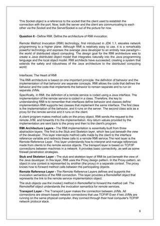 8
This Socket object is a reference to the socket that the client used to establish the
connection with the port. Now, both the server and the client are communicating to each
other via the Socket and the ServerSocket is out of the picture for now.
Question 6 - Define RMI. Define the architecture of RMI invocation.
Remote Method Invocation (RMI) technology, first introduced in JDK 1.1, elevates network
programming to a higher plane. Although RMI is relatively easy to use, it is a remarkably
powerful technology and exposes the average Java developer to an entirely new paradigm--
the world of distributed object computing. The design goal for the RMI architecture was to
create a Java distributed object model that integrates naturally into the Java programming
language and the local object model. RMI architects have succeeded; creating a system that
extends the safety and robustness of the Java architecture to the distributed computing
world.
Interfaces: The Heart of RMI
The RMI architecture is based on one important principle: the definition of behavior and the
implementation of that behavior are separate concepts. RMI allows the code that defines the
behavior and the code that implements the behavior to remain separate and to run on
separate JVMs.
Specifically, in RMI, the definition of a remote service is coded using a Java interface. The
implementation of the remote service is coded in a class. Therefore, the key to
understanding RMI is to remember that interfaces define behavior and classes define
implementation.RMI supports two classes that implement the same interface. The first class
is the implementation of the behavior, and it runs on the server. The second class acts as a
proxy for the remote service and it runs on the client.
A client program makes method calls on the proxy object, RMI sends the request to the
remote JVM, and forwards it to the implementation. Any return values provided by the
implementation are sent back to the proxy and then to the client's program.
RMI Architecture Layers - The RMI implementation is essentially built from three
abstraction layers. The first is the Stub and Skeleton layer, which lies just beneath the view
of the developer. This layer intercepts method calls made by the client to the interface
reference variable and redirects these calls to a remote RMI service.The next layer is the
Remote Reference Layer. This layer understands how to interpret and manage references
made from clients to the remote service objects. The transport layer is based on TCP/IP
connections between machines in a network. It provides basic connectivity, as well as some
firewall penetration strategies.
Stub and Skeleton Layer - The stub and skeleton layer of RMI lie just beneath the view of
the Java developer. In this layer, RMI uses the Proxy design pattern. In the Proxy pattern, an
object in one context is represented by another (the proxy) in a separate context. The proxy
knows how to forward method calls between the participating objects.
Remote Reference Layer - The Remote Reference Layers defines and supports the
invocation semantics of the RMI connection. This layer provides a RemoteRef object that
represents the link to the remote service implementation object.
The stub objects use the invoke() method in RemoteRef to forward the method call. The
RemoteRef object understands the invocation semantics for remote services.
Transport Layer - The Transport Layer makes the connection between JVMs. All
connections are stream-based network connections that use TCP/IP.Even if two JVMs are
running on the same physical computer, they connect through their host computer's TCP/IP
network protocol stack.
 