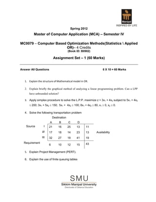 Spring 2012
          Master of Computer Application (MCA) – Semester IV

MC0079 – Computer Based Optimization Methods(Statistics  Applied
                        OR)– 4 Credits
                                          (Book ID: B0902)

                            Assignment Set – 1 (60 Marks)


Answer All Questions                                               6 X 10 = 60 Marks



   1. Explain the structure of Mathematical model in OR.

   2. Explain briefly the graphical method of analyzing a linear programming problem. Can a LPP
      have unbounded solution?

   3. Apply simplex procedure to solve the L.P.P. maximize z = 3x1 + 4x2 subject to 5x1 + 4x2
       200; 3x1 + 5x2  150; 5x1 + 4x2  100; 8x1 + 4x2  80, x1  0, x2  0.

   4. Solve the following transportation problem
                            Destination
                        A        B        C      D
    Source        I    21       16        25    13    11
                 II    17       18        14    23    13      Availability
                 III   32       27        18    41    19
  Requirement                                         43
                       6        10        12    15

   5. Explain Project Management (PERT).

   6. Explain the use of finite queuing tables
 