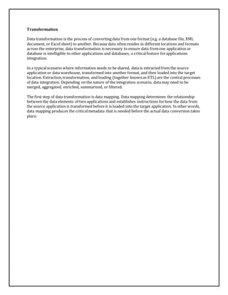 Transformation 
Data transformation is the process of converting data from one format (e.g. a database file, XML 
document, or Excel sheet) to another. Because data often resides in different locations and formats 
across the enterprise, data transformation is necessary to ensure data from one application or 
database is intelligible to other applications and databases, a critical feature for applications 
integration. 
In a typical scenario where information needs to be shared, data is extracted from the source 
application or data warehouse, transformed into another format, and then loaded into the target 
location. Extraction, transformation, and loading (together known as ETL) are the central processes 
of data integration. Depending on the nature of the integration scenario, data may need to be 
merged, aggregated, enriched, summarized, or filtered. 
The first step of data transformation is data mapping. Data mapping determines the relationship 
between the data elements of two applications and establishes instructions for how the data from 
the source application is transformed before it is loaded into the target application. In other words, 
data mapping produces the critical metadata that is needed before the actual data conversion takes 
place. 
 