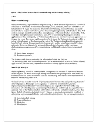 Que. 6 Differentiate between Web content mining and Web usage mining? 
Ans: - 
Web Content Mining: - 
Web content mining targets the knowledge discovery, in which the main objects are the traditional 
collections of multimedia documents such as images, video, and audio, which are embedded in or 
linked to the web pages. It is also quite different from Data mining because Web data are mainly 
semi-structured and/or unstructured, while Data mining deals primarily with structured data. Web 
content mining is also different from Text mining because of the semi-structure nature of the Web, 
while Text mining focuses on unstructured texts. Web content mining thus requires creative 
applications of Data mining and / or Text mining techniques and also its own unique approaches. In 
the past few years, there was a rapid expansion of activities in the Web content mining area. This is 
not surprising because of the phenomenal growth of the Web contents and significant economic 
benefit of such mining. However, due to the heterogeneity and the lack of structure of Web data, 
automated discovery of targeted or unexpected knowledge information still present many 
challenging research problems. Web content mining could be differentiated from two points of 
view: 
1) Agent-based approach 
2) Database approach. 
The first approach aims on improving the information finding and filtering. 
The second approach aims on modeling the data on the. Web into more structured form in order to 
apply standard database querying mechanism and data mining applications to analyze it 
Web Usage Mining: - 
Web Usage Mining focuses on techniques that could predict the behavior of users while they are 
interacting with the WWW. Web usage mining, discover user navigation patterns from web data, 
tries to discover the useful information from the second array data derived from the interactions of 
the users while surfing on the Web. 
There are several available research projects and commercial tools that analyze those patterns for 
different purposes. The insight knowledge could be utilized in personalization, system 
improvement, site modification, business intelligence and usage characterization. The only 
information left behind by many users visiting a Web site is the path through the pages they have 
accessed. Most of the Web information retrieval tools only use the textual information, while they 
ignore the link information that could be very valuable. In general, there are mainly four kinds of 
data mining techniques applied to the web mining domain to discover the user navigation pattern: 
1) Association Rule mining 
2) Sequential pattern 
3) Clustering 
4) Classification 
