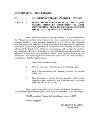 MEMORANDUM CIRCULAR NO.8
TO : ALL SHIPPING COMPANIES AND OTHER ENTITIES
SUBJECT : SUBMISSION OF LETTER OF INTENT TO ACQURE
VESSELS, EITHER BY IMPORTATION OR LOCAL
CONSTRUCTION , PRIOR TO ANU NEGOZIATION FOR
THE ACTUAL ACQUISITION OF THE SAME.
_____________________________________________________________________________________
In line with the present policy of the government to expand and modernize
the Philippines merchant marine fleet and in order to determine the economic and
technical feasibility of any intended acquisition of a vessels for their maximum
utilization in the inter island and overseas trade and to avert unnecessary expenditures
attendant to any premature negotiation for vessel acquisitions, authority for which may
subsequently be denied by this Office for non compliance with existing rules , policies
and guidelines on the matter , you are hereby required to submit for proper evaluation and
approval a letter of intent for acquisition of vessels , either by importation or by local
construction , prior to any negotiation for the actual acquisition of the same , containing ,
among others , the following information:
1. General particulars of the vessel
2. Proposed acquisition cost of the vessel and financing scheme
3. Type of operation envisioned , whether as construct or common
carrier , and
4. Brief description of present shipping operations and/or related
shipping activities and member ship in any Maritime organization
like CISO, PSA, FSA, LAP, etc.
Non compliance herewith shall be a ground for denial of the application
for authority to import and to acquire a vessel by local construction , as the case may be.
This Memorandum Circular shall take effect on January 1, 1977
Manila, Philippines.
GENEROSO F. TANSECO
Administrator
 