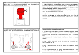 4º Passo: Parafuse a Pré-Loader no lugar do Cap de fechamento, o torque de
aperto é de 30 N.m. Para não danificar o equipamento deverá ser utilizada a chave
de montagem fornecida juntamente com a Pré Loader.
5º Passo: Monte todas as partes do passo 1. Mas antes de fazer o aperto final das
bengalas, gire-as de modo que a marcação da Pré-Loader fique alinhada para
frente de sua motocicleta.
6º Passo: Faça o aperto final das bengalas.
7º Passo: Agora você já pode ajustar a pré carga da mola com sua Pré-Loader.
Sempre gire exatamente a mesma quantidade de voltas em cada Pré- Loader, isso
faz com que as molas trabalhem com a mesma carga. A marcação na parte
superior da Pré-Loader lhe ajudará neste procedimento.
Girando no sentido horário você enrijecerá a suspensão, girando no sentido anti-
horário você deixara sua suspensão mais macia.
Dica: Caso você tenha dúvidas de quantas voltas girou, recue novamente (girando
anti-horário) a Pré-Loader por completo, até chegar em seu fim de curso, a
marcação superior ficará alinhada com o menor ponto, então recomece a contagem
novamente.
RECOMENDAÇÕES SOBRE O AJUSTE DO SAG:
O SAG é o ajuste da pré-carga da suspensão. Ele é muito importante para a
estabilidade e conforto. O equipamento que você acaba de adquirir é recomendado
e fará este serviço para você. Siga os seguintes passos para ajustar o SAG de sua
Moto.
A) Suspenda a moto e as duas rodas do chão. Pode ser utilizado um macaco
hidráulico
B) Meça a distância do centro do eixo (da roda traseira), até um ponto do para-
lama. Esta medida será R1
C) Meça a medida do centro do eixo (da roda dianteira) até a mesa. Esta medida
será F1.
D) Faça as mesmas medições nos mesmos pontos porem, agora, com a moto
apoiada no chão, estas medidas serão R2 e F2.
 