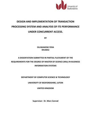 DESIGN AND IMPLEMENTATION OF TRANSACTION
PROCESSING SYSTEM AND ANALYSIS OF ITS PERFORMANCE
                UNDER CONCURRENT ACCESS.

                                BY



                        OLUWAKEMI YERA
                           0914052


      A DISSERTATION SUBMITTED IN PARTIAL FULFILMENT OF THE
REQUIREMENTS FOR THE DEGREE OF MASTER OF SCIENCE (MSc) IN BUSINESS
                      INFORMATION SYSTEMS




         DEPARTMENT OF COMPUTER SCIENCE & TECHNOLOGY

                UNIVERSITY OF BEDFORDSHIRE, LUTON

                         UNITED KINGDOM




                    Supervisor: Dr. Marc Conrad
 