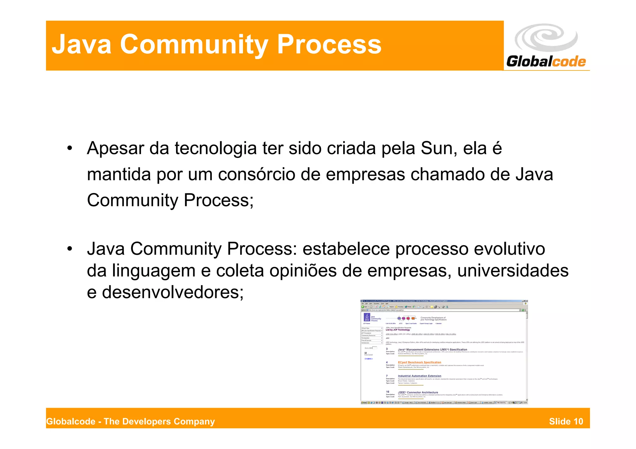 Java Community Process


    • Apesar da tecnologia ter sido criada pela Sun, ela é
      mantida por um consórcio de empresas chamado de Java
      Community Process;

    • Java Community Process: estabelece processo evolutivo
      da linguagem e coleta opiniões de empresas, universidades
      e desenvolvedores;




Globalcode - The Developers Company                         Slide 10
 