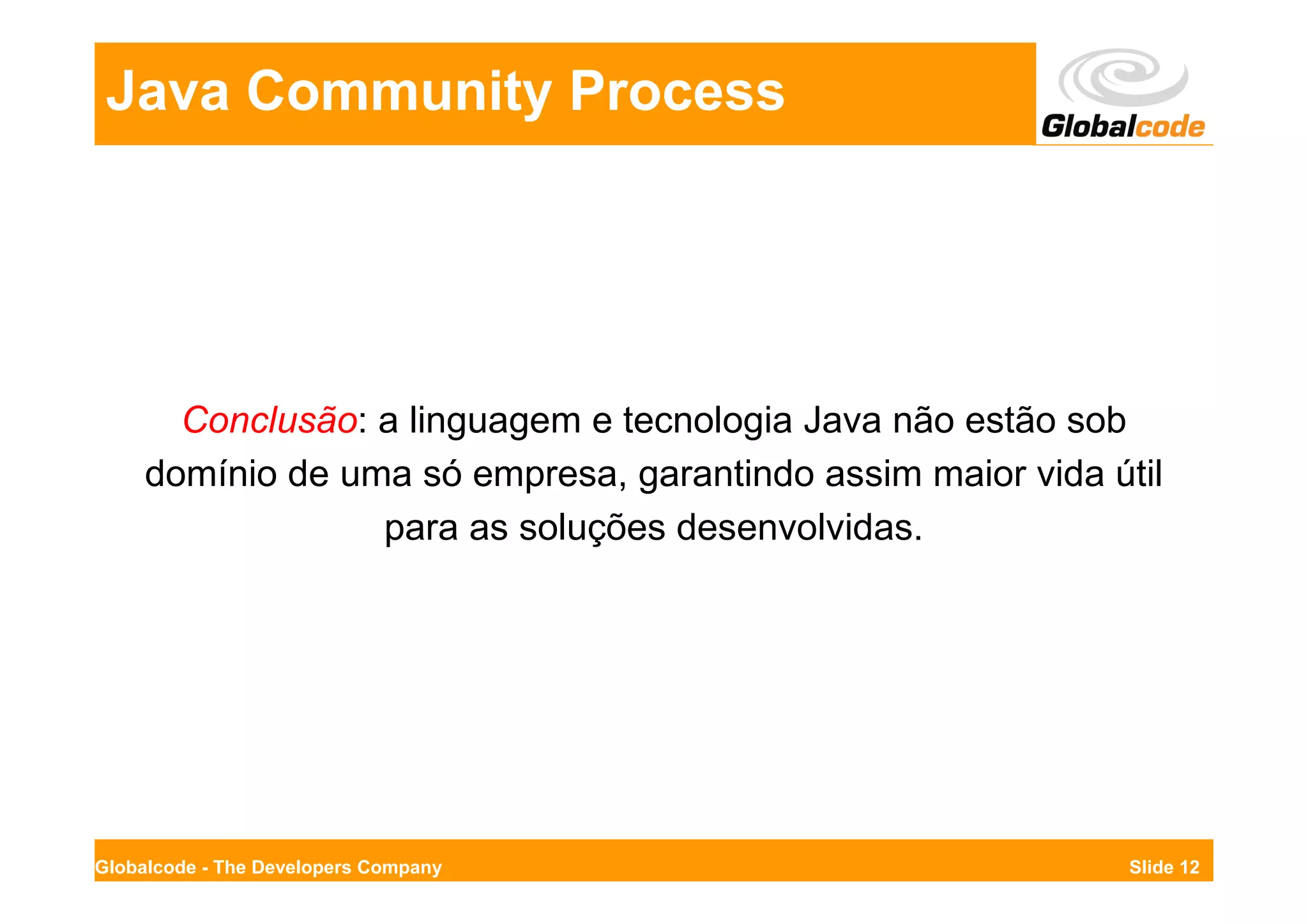 Java Community Process




       Conclusão: a linguagem e tecnologia Java não estão sob
     domínio de uma só empresa, garantindo assim maior vida útil
                  para as soluções desenvolvidas.




Globalcode - The Developers Company                           Slide 12
 