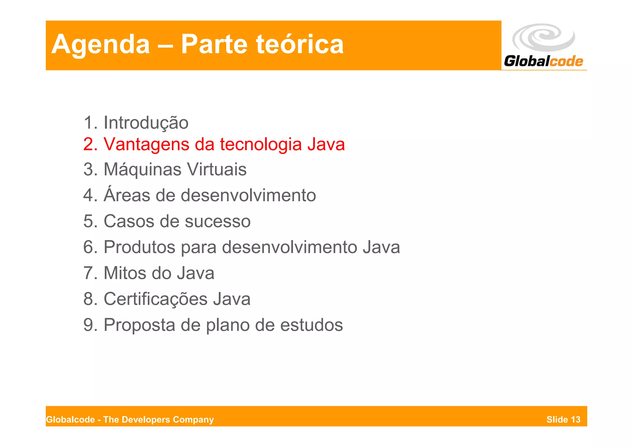Agenda – Parte teórica

       1. Introdução
       2. Vantagens da tecnologia Java
       3. Máquinas Virtuais
       4. Áreas de desenvolvimento
       5. Casos de sucesso
       6. Produtos para desenvolvimento Java
       7. Mitos do Java
       8. Certificações Java
       9. Proposta de plano de estudos




Globalcode - The Developers Company            Slide 13
 