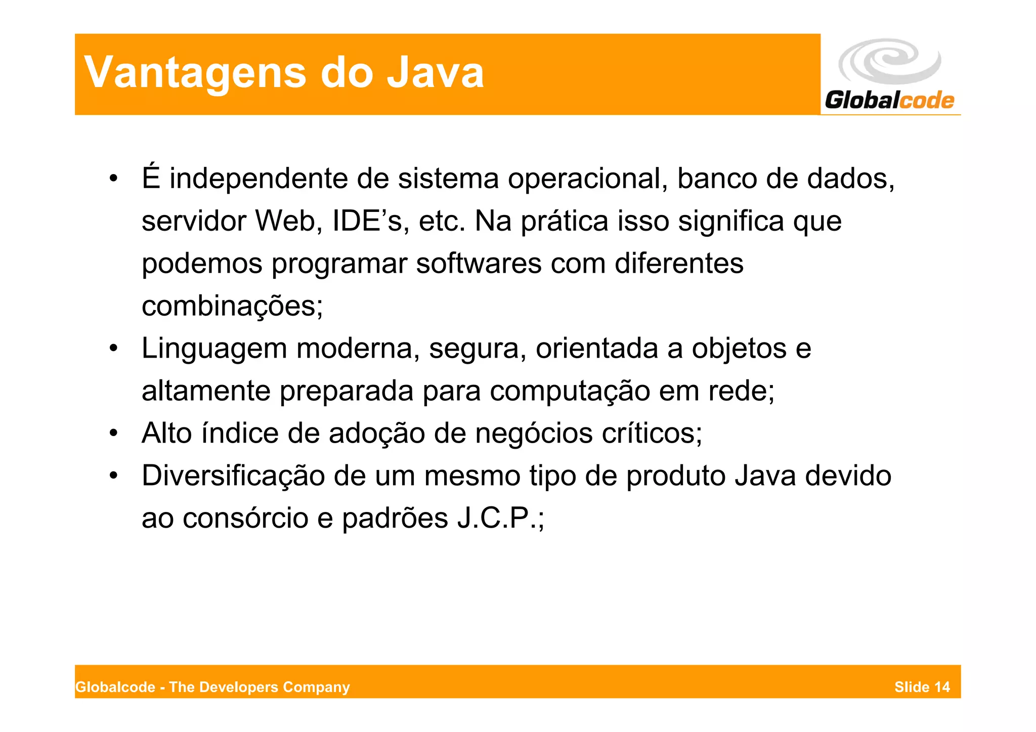 Vantagens do Java

    • É independente de sistema operacional, banco de dados,
      servidor Web, IDE’s, etc. Na prática isso significa que
      podemos programar softwares com diferentes
      combinações;
    • Linguagem moderna, segura, orientada a objetos e
      altamente preparada para computação em rede;
    • Alto índice de adoção de negócios críticos;
    • Diversificação de um mesmo tipo de produto Java devido
      ao consórcio e padrões J.C.P.;




Globalcode - The Developers Company                         Slide 14
 