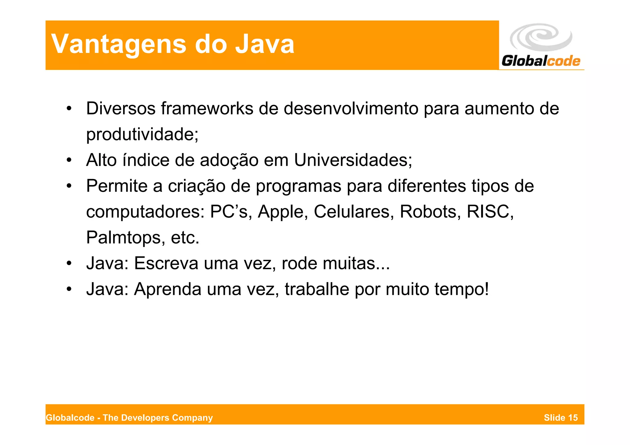 Vantagens do Java

    • Diversos frameworks de desenvolvimento para aumento de
      produtividade;
    • Alto índice de adoção em Universidades;
    • Permite a criação de programas para diferentes tipos de
      computadores: PC’s, Apple, Celulares, Robots, RISC,
      Palmtops, etc.
    • Java: Escreva uma vez, rode muitas...
    • Java: Aprenda uma vez, trabalhe por muito tempo!




Globalcode - The Developers Company                        Slide 15
 
