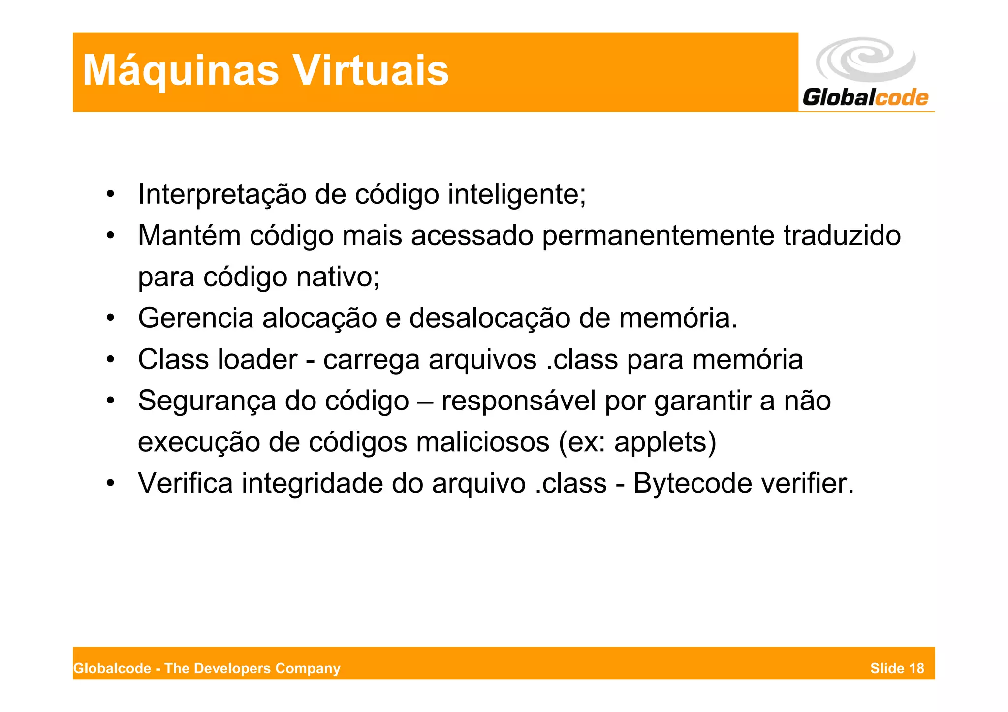 Máquinas Virtuais

    • Interpretação de código inteligente;
    • Mantém código mais acessado permanentemente traduzido
      para código nativo;
    • Gerencia alocação e desalocação de memória.
    • Class loader - carrega arquivos .class para memória
    • Segurança do código – responsável por garantir a não
      execução de códigos maliciosos (ex: applets)
    • Verifica integridade do arquivo .class - Bytecode verifier.




Globalcode - The Developers Company                           Slide 18
 