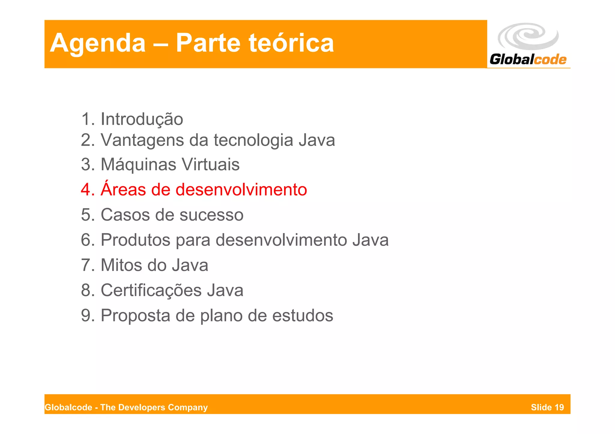 Agenda – Parte teórica

       1. Introdução
       2. Vantagens da tecnologia Java
       3. Máquinas Virtuais
       4. Áreas de desenvolvimento
       5. Casos de sucesso
       6. Produtos para desenvolvimento Java
       7. Mitos do Java
       8. Certificações Java
       9. Proposta de plano de estudos




Globalcode - The Developers Company            Slide 19
 