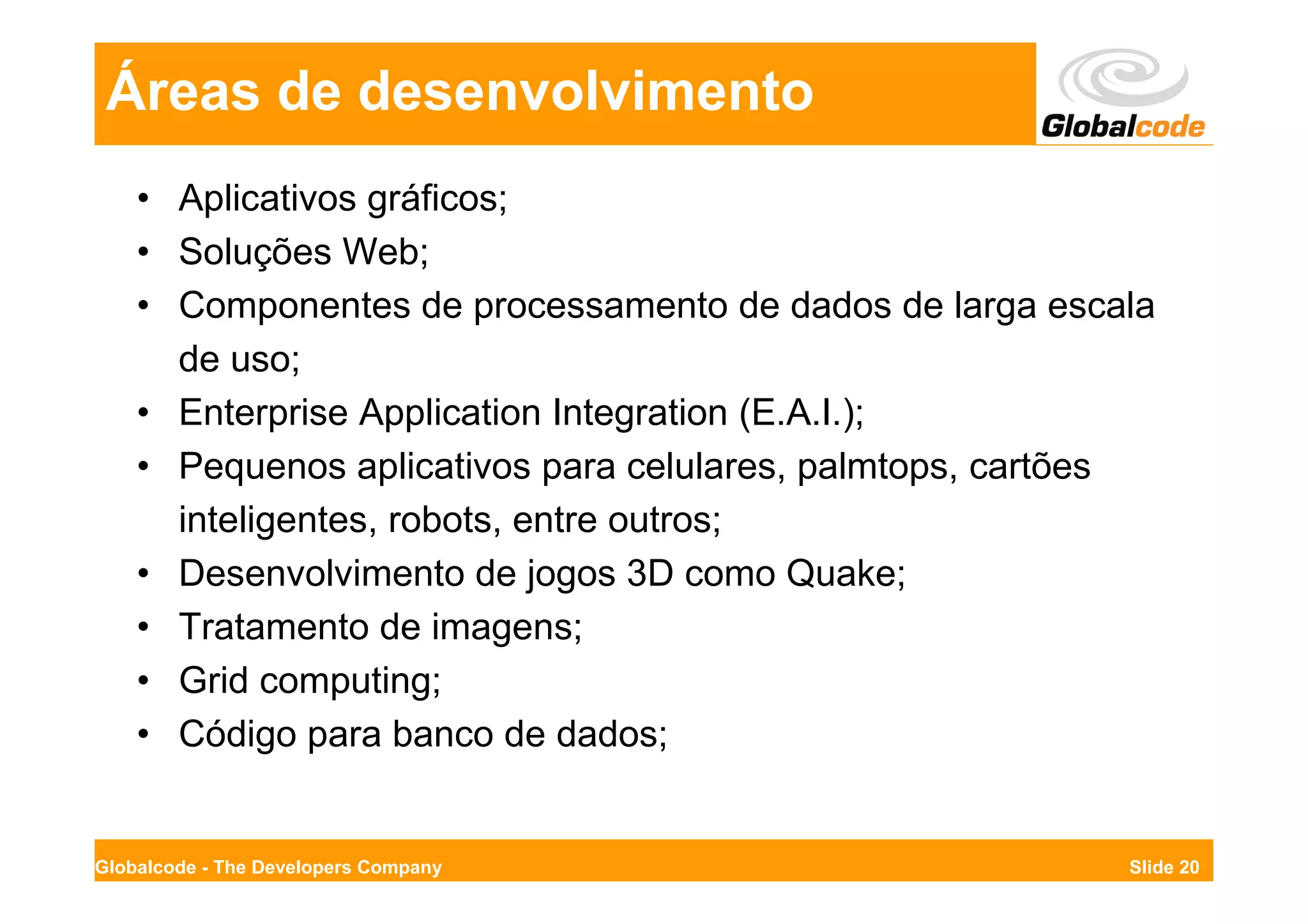 Áreas de desenvolvimento
    • Aplicativos gráficos;
    • Soluções Web;
    • Componentes de processamento de dados de larga escala
      de uso;
    • Enterprise Application Integration (E.A.I.);
    • Pequenos aplicativos para celulares, palmtops, cartões
      inteligentes, robots, entre outros;
    • Desenvolvimento de jogos 3D como Quake;
    • Tratamento de imagens;
    • Grid computing;
    • Código para banco de dados;


Globalcode - The Developers Company                       Slide 20
 