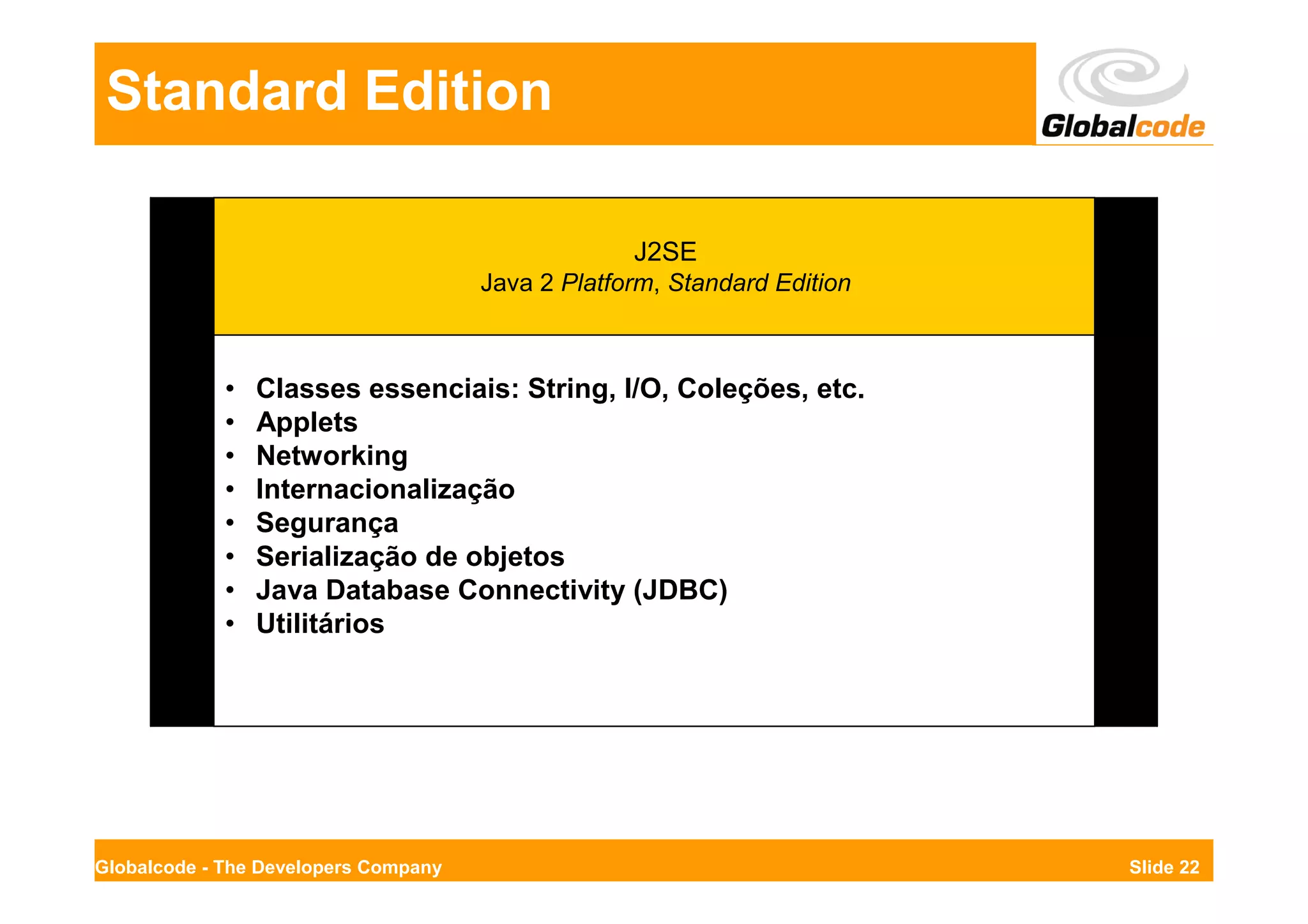 Standard Edition

                                                   J2SE
                                      Java 2 Platform, Standard Edition



             •   Classes essenciais: String, I/O, Coleções, etc.
             •   Applets
             •   Networking
             •   Internacionalização
             •   Segurança
             •   Serialização de objetos
             •   Java Database Connectivity (JDBC)
             •   Utilitários




Globalcode - The Developers Company                                       Slide 22
 