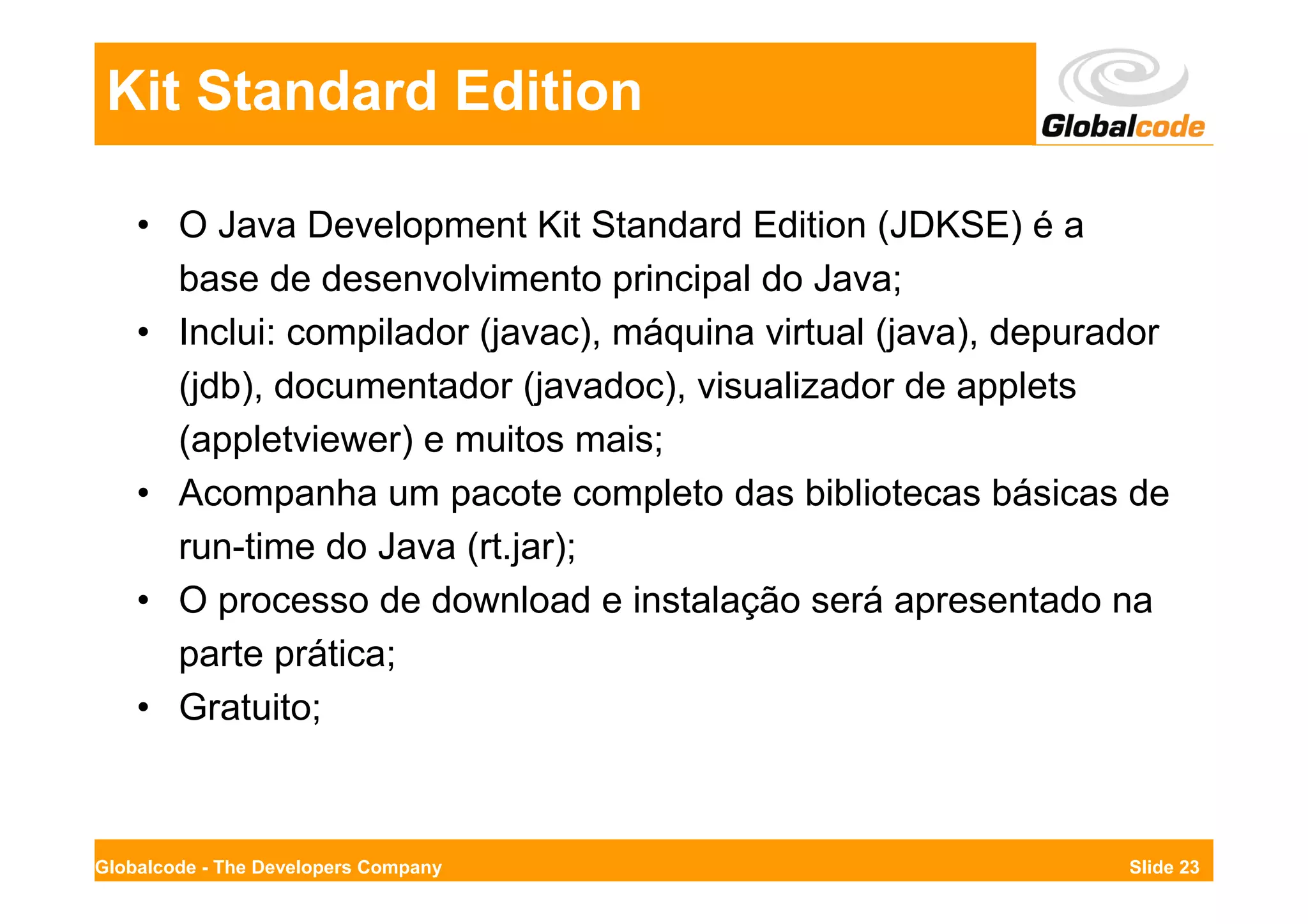 Kit Standard Edition

    • O Java Development Kit Standard Edition (JDKSE) é a
      base de desenvolvimento principal do Java;
    • Inclui: compilador (javac), máquina virtual (java), depurador
      (jdb), documentador (javadoc), visualizador de applets
      (appletviewer) e muitos mais;
    • Acompanha um pacote completo das bibliotecas básicas de
      run-time do Java (rt.jar);
    • O processo de download e instalação será apresentado na
      parte prática;
    • Gratuito;



Globalcode - The Developers Company                             Slide 23
 