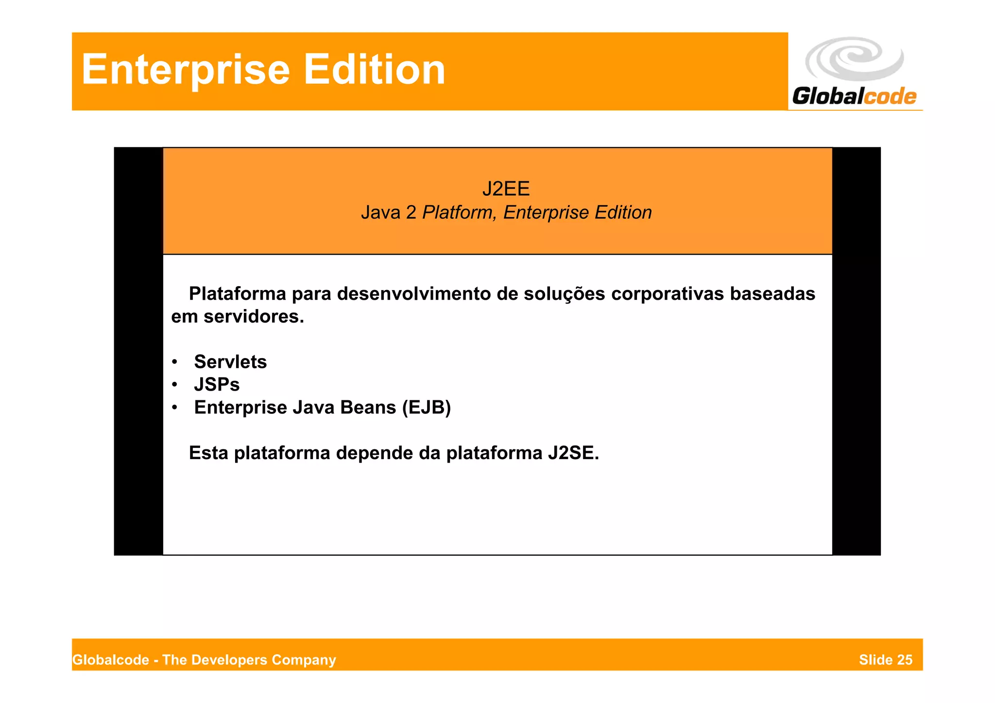 Enterprise Edition

                                                    J2EE
                                      Java 2 Platform, Enterprise Edition



              Plataforma para desenvolvimento de soluções corporativas baseadas
             em servidores.

             • Servlets
             • JSPs
             • Enterprise Java Beans (EJB)

               Esta plataforma depende da plataforma J2SE.




Globalcode - The Developers Company                                               Slide 25
 