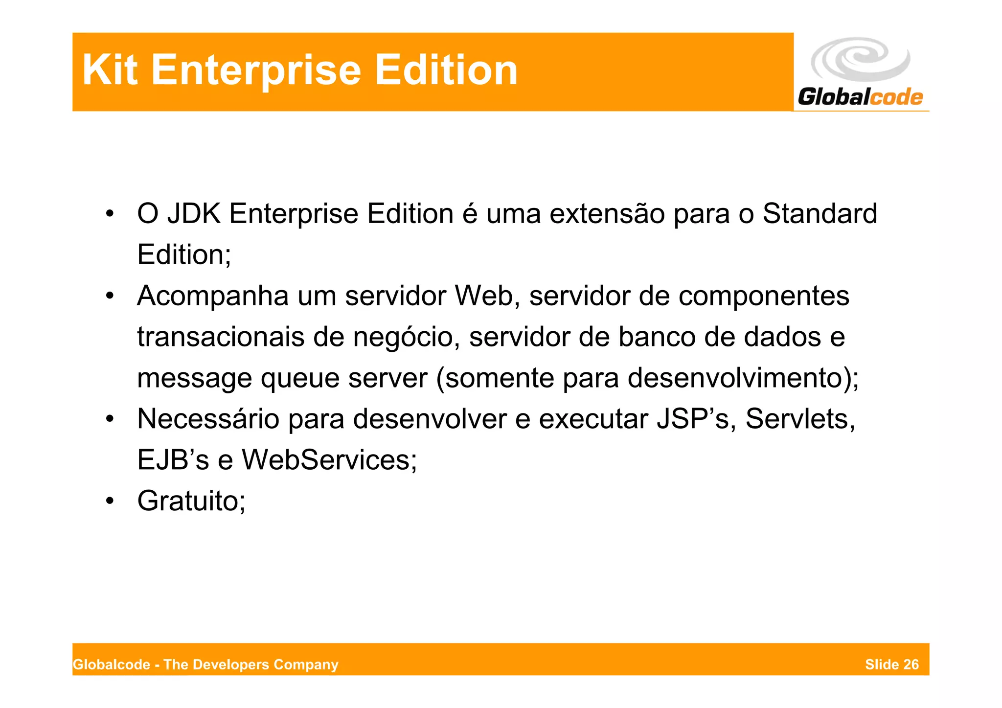 Kit Enterprise Edition


    • O JDK Enterprise Edition é uma extensão para o Standard
      Edition;
    • Acompanha um servidor Web, servidor de componentes
      transacionais de negócio, servidor de banco de dados e
      message queue server (somente para desenvolvimento);
    • Necessário para desenvolver e executar JSP’s, Servlets,
      EJB’s e WebServices;
    • Gratuito;




Globalcode - The Developers Company                         Slide 26
 