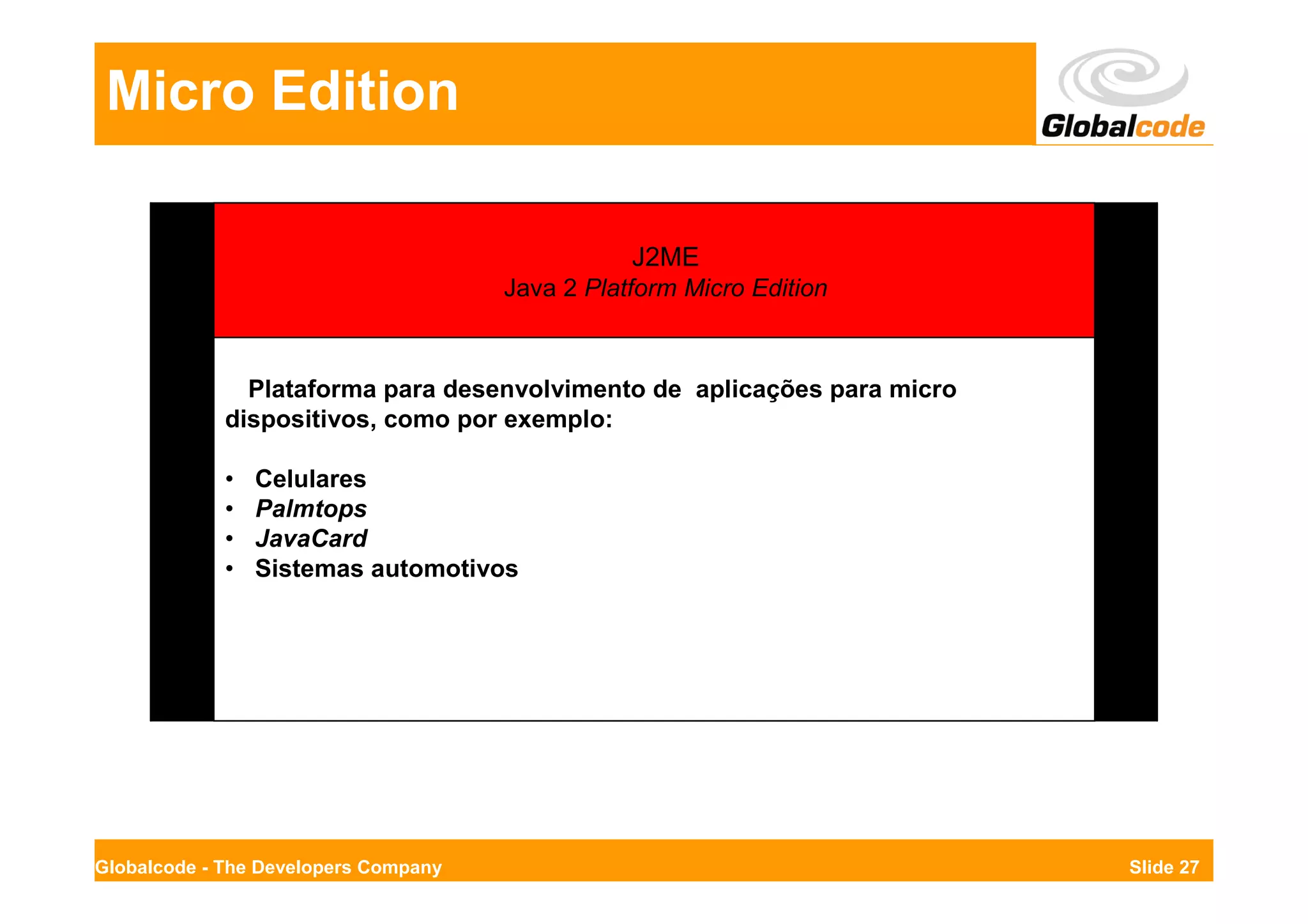 Micro Edition

                                                 J2ME
                                      Java 2 Platform Micro Edition



               Plataforma para desenvolvimento de aplicações para micro
             dispositivos, como por exemplo:

             •   Celulares
             •   Palmtops
             •   JavaCard
             •   Sistemas automotivos




Globalcode - The Developers Company                                       Slide 27
 