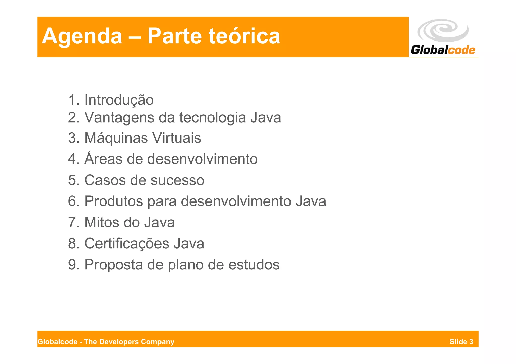 Agenda – Parte teórica

       1. Introdução
       2. Vantagens da tecnologia Java
       3. Máquinas Virtuais
       4. Áreas de desenvolvimento
       5. Casos de sucesso
       6. Produtos para desenvolvimento Java
       7. Mitos do Java
       8. Certificações Java
       9. Proposta de plano de estudos




Globalcode - The Developers Company            Slide 3
 